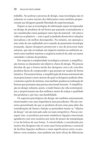 30 PAULA DA CRUZ LANDIM
trabalho. Ao acelerar o processo de design, essas tecnologias não só
reduzem os custos iniciais dos fabricantes como também propor-
cionam aos designers grande liberdade de experimentação.
Espera-se que as tecnologias de informação sejam incorporadas
no design de produtos de tal forma que passarão eventualmente a
ser consideradas como qualquer outro tipo de material – tal como o
vidro ou os plásticos –, com o qual se poderão desenvolver soluções
inovadoras e de melhor desempenho. No entanto, em oposição a
esta visão de um esplêndido novo mundo de penetrante tecnologia
avançada, alguns designers promovem o uso de processos mais
naturais, que não só tenham um impacto mínimo no ambiente na-
tural como também rejeitem a exigência instável da cada vez maior
variedade e volume de produtos.
Em resposta à complexidade tecnológica corrente, a simplifica-
ção tornou-se claramente um objetivo-chave do design. Há poucas
dúvidas de que a futura tarefa dos designers será a de conceber
produtos fáceis de compreender e que possam ser usados de forma
intuitiva. Da mesma forma, a simplificação da forma estrutural não
só proporcionará o meio através do qual os designers poderão obter
o máximo a partir do mínimo, mas também ajudará na realização de
formas que possuam uma pureza emocional inerente. A simplifica-
ção no design reduzirá, assim, o ruído branco da vida contemporâ-
nea e proporcionará um dos melhores meios de realçar a qualidade
dos produtos e, por isso, sua durabilidade.
Os aspectos psicológicos do design são também extensamente
mencionados com uma importância sem precedentes. Há um con-
senso generalizado de que os produtos devem estar para além das
considerações de forma e função se pretendem tornar-se “objetos
de desejo” em um mercado cada vez mais competitivo. Para se con-
seguir isso, os produtos precisam estabelecer ligações emocionais
agradáveis com seus usuários por meio do prazer da manipulação
e/ou da beleza de sua forma. A emotividade é considerada por
muitos dos designers não só como uma forma poderosa e essencial
de facilitar ligações melhores e mais significativas entre os pro-
dutos e seus usuários, mas também um meio eficaz de diferenciar
 