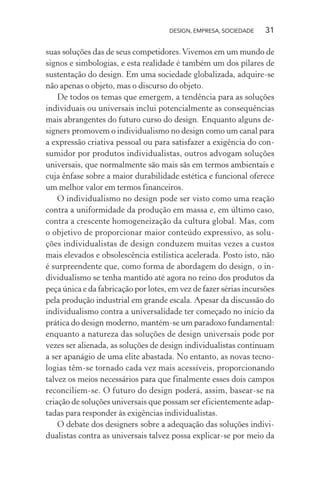 DESIGN, EMPRESA, SOCIEDADE 31
suas soluções das de seus competidores.Vivemos em um mundo de
signos e simbologias, e esta realidade é também um dos pilares de
sustentação do design. Em uma sociedade globalizada, adquire-se
não apenas o objeto, mas o discurso do objeto.
De todos os temas que emergem, a tendência para as soluções
individuais ou universais inclui potencialmente as consequências
mais abrangentes do futuro curso do design. Enquanto alguns de-
signers promovem o individualismo no design como um canal para
a expressão criativa pessoal ou para satisfazer a exigência do con-
sumidor por produtos individualistas, outros advogam soluções
universais, que normalmente são mais sãs em termos ambientais e
cuja ênfase sobre a maior durabilidade estética e funcional oferece
um melhor valor em termos financeiros.
O individualismo no design pode ser visto como uma reação
contra a uniformidade da produção em massa e, em último caso,
contra a crescente homogeneização da cultura global. Mas, com
o objetivo de proporcionar maior conteúdo expressivo, as solu-
ções individualistas de design conduzem muitas vezes a custos
mais elevados e obsolescência estilística acelerada. Posto isto, não
é surpreendente que, como forma de abordagem do design, o in-
dividualismo se tenha mantido até agora no reino dos produtos da
peça única e da fabricação por lotes, em vez de fazer sérias incursões
pela produção industrial em grande escala. Apesar da discussão do
individualismo contra a universalidade ter começado no início da
prática do design moderno, mantém-se um paradoxo fundamental:
enquanto a natureza das soluções de design universais pode por
vezes ser alienada, as soluções de design individualistas continuam
a ser apanágio de uma elite abastada. No entanto, as novas tecno-
logias têm-se tornado cada vez mais acessíveis, proporcionando
talvez os meios necessários para que finalmente esses dois campos
reconciliem-se. O futuro do design poderá, assim, basear-se na
criação de soluções universais que possam ser eficientemente adap-
tadas para responder às exigências individualistas.
O debate dos designers sobre a adequação das soluções indivi-
dualistas contra as universais talvez possa explicar-se por meio da
 