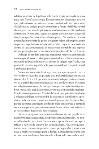 32 PAULA DA CRUZ LANDIM
relativa ausência de hipóteses sobre uma teoria unificada ou uma
novabasefilosóficadedesign. Enquantomuitosdiscutemoatrativo
que poderia haver em satisfazer as necessidades de um maior indi-
vidualismo no design, poucos comentam a futura viabilidade de tal
abordagem com suas implicações em relação à crescente produção
de resíduos. No entanto, alguns designers adotam uma visão global
das preocupações correntes e a longo prazo. Na verdade, há uma
necessidade crescente de que os designers vejam a si próprios como
responsáveis pelas suas soluções de produto e que as desenvolvam
dentro de uma compreensão do impacto ambiental de cada aspecto
de sua produção, uso e eventual eliminação – do berço à cova.
O design de produto começa a manifestar respostas compatíveis
com seu papel, recorrendo à promoção do desenvolvimento susten-
tado pela utilização de matérias-primas de origem certificada, cuja
produção envolve a qualificação profissional local e impacto social
e ambiental positivo.
As tendências atuais do design ilustram a preocupação em re-
verter danos causados ao planeta pela industrialização em massa
dos séculos XIX e XX por meio de uma abordagem mais responsá-
vel da durabilidade dos produtos, ou seja, produtos mais eficientes
em relação ao consumo de energia, com preocupações ecológicas e
bens recicláveis, com baixo custo, economia de materiais e raciona-
lização dos componentes. Mas também há uma pressão em relação
à exigência de ligar o consumidor de modo mais significativo a pro-
dutos cada vez mais complexos tecnologicamente. Para este fim,
parece que uma abordagem do design mais considerada e centrada
no homem poderia proporcionar os melhores meios para satisfazer
as necessidades funcionais e psicológicas.
Como os designers desempenham claramente um papel-chave
na determinação da natureza dos produtos manufaturados, há pou-
cas dúvidas de que eles influenciem excepcionalmente as expec-
tativas e hábitos de compra dos consumidores. Há, consequente-
mente, um crescente imperativo moral para que eles tracem uma
nova e melhor orientação para o design, nomeadamente uma que
se concentre no desenvolvimento de soluções de necessidade real,
 