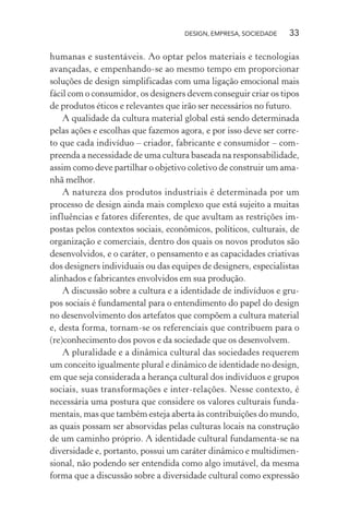 DESIGN, EMPRESA, SOCIEDADE 33
humanas e sustentáveis. Ao optar pelos materiais e tecnologias
avançadas, e empenhando-se ao mesmo tempo em proporcionar
soluções de design simplificadas com uma ligação emocional mais
fácil com o consumidor, os designers devem conseguir criar os tipos
de produtos éticos e relevantes que irão ser necessários no futuro.
A qualidade da cultura material global está sendo determinada
pelas ações e escolhas que fazemos agora, e por isso deve ser corre-
to que cada indivíduo – criador, fabricante e consumidor – com-
preenda a necessidade de uma cultura baseada na responsabilidade,
assim como deve partilhar o objetivo coletivo de construir um ama-
nhã melhor.
A natureza dos produtos industriais é determinada por um
processo de design ainda mais complexo que está sujeito a muitas
influências e fatores diferentes, de que avultam as restrições im-
postas pelos contextos sociais, econômicos, políticos, culturais, de
organização e comerciais, dentro dos quais os novos produtos são
desenvolvidos, e o caráter, o pensamento e as capacidades criativas
dos designers individuais ou das equipes de designers, especialistas
alinhados e fabricantes envolvidos em sua produção.
A discussão sobre a cultura e a identidade de indivíduos e gru-
pos sociais é fundamental para o entendimento do papel do design
no desenvolvimento dos artefatos que compõem a cultura material
e, desta forma, tornam-se os referenciais que contribuem para o
(re)conhecimento dos povos e da sociedade que os desenvolvem.
A pluralidade e a dinâmica cultural das sociedades requerem
um conceito igualmente plural e dinâmico de identidade no design,
em que seja considerada a herança cultural dos indivíduos e grupos
sociais, suas transformações e inter-relações. Nesse contexto, é
necessária uma postura que considere os valores culturais funda-
mentais, mas que também esteja aberta às contribuições do mundo,
as quais possam ser absorvidas pelas culturas locais na construção
de um caminho próprio. A identidade cultural fundamenta-se na
diversidade e, portanto, possui um caráter dinâmico e multidimen-
sional, não podendo ser entendida como algo imutável, da mesma
forma que a discussão sobre a diversidade cultural como expressão
 