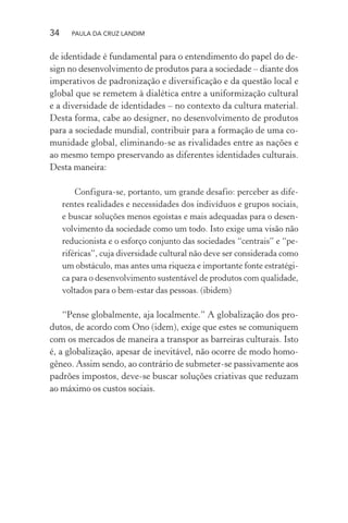 34 PAULA DA CRUZ LANDIM
de identidade é fundamental para o entendimento do papel do de-
sign no desenvolvimento de produtos para a sociedade – diante dos
imperativos de padronização e diversificação e da questão local e
global que se remetem à dialética entre a uniformização cultural
e a diversidade de identidades – no contexto da cultura material.
Desta forma, cabe ao designer, no desenvolvimento de produtos
para a sociedade mundial, contribuir para a formação de uma co-
munidade global, eliminando-se as rivalidades entre as nações e
ao mesmo tempo preservando as diferentes identidades culturais.
Desta maneira:
Configura-se, portanto, um grande desafio: perceber as dife-
rentes realidades e necessidades dos indivíduos e grupos sociais,
e buscar soluções menos egoístas e mais adequadas para o desen-
volvimento da sociedade como um todo. Isto exige uma visão não
reducionista e o esforço conjunto das sociedades “centrais” e “pe-
riféricas”, cuja diversidade cultural não deve ser considerada como
um obstáculo, mas antes uma riqueza e importante fonte estratégi-
ca para o desenvolvimento sustentável de produtos com qualidade,
voltados para o bem-estar das pessoas. (ibidem)
“Pense globalmente, aja localmente.” A globalização dos pro-
dutos, de acordo com Ono (idem), exige que estes se comuniquem
com os mercados de maneira a transpor as barreiras culturais. Isto
é, a globalização, apesar de inevitável, não ocorre de modo homo-
gêneo. Assim sendo, ao contrário de submeter-se passivamente aos
padrões impostos, deve-se buscar soluções criativas que reduzam
ao máximo os custos sociais.
 