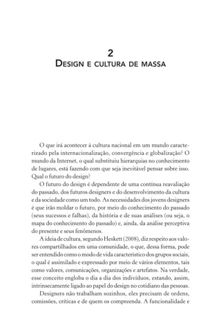 2
DESIGN E CULTURA DE MASSA
O que irá acontecer à cultura nacional em um mundo caracte-
rizado pela internacionalização, convergência e globalização? O
mundo da Internet, o qual substituiu hierarquias no conhecimento
de lugares, está fazendo com que seja inevitável pensar sobre isso.
Qual o futuro do design?
O futuro do design é dependente de uma contínua reavaliação
do passado, dos futuros designers e do desenvolvimento da cultura
e da sociedade como um todo. As necessidades dos jovens designers
é que irão moldar o futuro, por meio do conhecimento do passado
(seus sucessos e falhas), da história e de suas análises (ou seja, o
mapa do conhecimento do passado) e, ainda, da análise perceptiva
do presente e seus fenômenos.
A ideia de cultura, segundo Heskett (2008), diz respeito aos valo-
res compartilhados em uma comunidade, o que, dessa forma, pode
ser entendido como o modo de vida característico dos grupos sociais,
o qual é assimilado e expressado por meio de vários elementos, tais
como valores, comunicações, organizações e artefatos. Na verdade,
esse conceito engloba o dia a dia dos indivíduos, estando, assim,
intrinsecamente ligado ao papel do design no cotidiano das pessoas.
Designers não trabalham sozinhos, eles precisam de ordens,
comissões, críticas e de quem os compreenda. A funcionalidade e
 