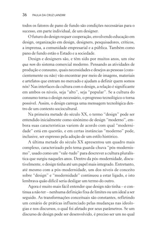 36 PAULA DA CRUZ LANDIM
todos os fatores de pano de fundo são condições necessárias para o
sucesso, em parte individual, de um designer.
O futuro do design requer cooperação, envolvendo educação em
design, organização em design, designers, pesquisadores, críticos,
a imprensa, a comunidade empresarial e a pública. Também como
pano de fundo estão o Estado e a sociedade.
Design e designers são, e têm sido por muitos anos, um sine
qua non do sistema comercial moderno. Pensando as atividades de
produção e consumo, quais necessidades e desejos as pessoas (cons-
cientemente ou não) vão encontrar por meio de imagens, materiais
e artefatos que entram no mercado e ajudam a definir quem somos
nós? Nas interfaces da cultura com o design, a relação é significante
em ambos os níveis, seja “alto”, seja “popular”. Se a cultura do
consumo torna o design necessário, o progresso tecnológico o torna
possível. Assim, o design carrega uma mensagem tecnológica den-
tro de um contexto sociocultural.
Na primeira metade do século XX, o termo “design” pode ser
entendido inicialmente como sinônimo de design “moderno”, em-
bora suas características variem de acordo com qual “moderni-
dade” está em questão, e em certas instâncias “moderno” pode,
inclusive, ser expresso pela adoção de um estilo histórico.
A última metade do século XX apresentou um quadro mais
complexo, caracterizado pelo tema guarda-chuva “pós-modernis-
mo”, usado como um “vale-tudo” para descrever a cultura pluralís-
tica que surgiu naqueles anos. Dentro da pós-modernidade, discu-
tivelmente, o design tinha até um papel mais integrado. Entretanto,
até mesmo com a pós-modernidade, um dos níveis de conceito
sobre “design” e “modernidade” continuou a estar ligado, e isto
lembrava quão difícil seria desligar um termo do outro.
Agora é muito mais fácil entender que design não tinha – e con-
tinua a não ter – nenhuma definição fixa de limites ou um ideal a ser
seguido. As transformações conceituais são constantes, refletindo
um cenário de práticas influenciado pelas mudanças nas ideolo-
gias e nos discursos, o qual foi afetado por seus parâmetros. Se um
discurso de design pode ser desenvolvido, é preciso ser um no qual
 