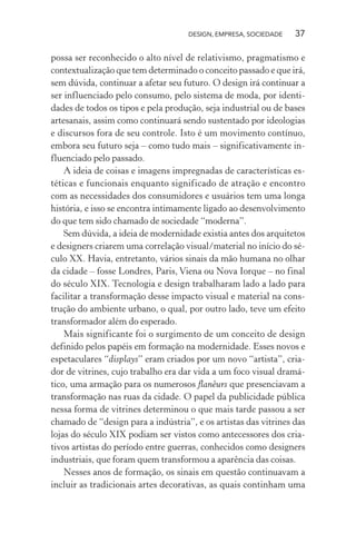 DESIGN, EMPRESA, SOCIEDADE 37
possa ser reconhecido o alto nível de relativismo, pragmatismo e
contextualização que tem determinado o conceito passado e que irá,
sem dúvida, continuar a afetar seu futuro. O design irá continuar a
ser influenciado pelo consumo, pelo sistema de moda, por identi-
dades de todos os tipos e pela produção, seja industrial ou de bases
artesanais, assim como continuará sendo sustentado por ideologias
e discursos fora de seu controle. Isto é um movimento contínuo,
embora seu futuro seja – como tudo mais – significativamente in-
fluenciado pelo passado.
A ideia de coisas e imagens impregnadas de características es-
téticas e funcionais enquanto significado de atração e encontro
com as necessidades dos consumidores e usuários tem uma longa
história, e isso se encontra intimamente ligado ao desenvolvimento
do que tem sido chamado de sociedade “moderna”.
Sem dúvida, a ideia de modernidade existia antes dos arquitetos
e designers criarem uma correlação visual/material no início do sé-
culo XX. Havia, entretanto, vários sinais da mão humana no olhar
da cidade – fosse Londres, Paris, Viena ou Nova Iorque – no final
do século XIX. Tecnologia e design trabalharam lado a lado para
facilitar a transformação desse impacto visual e material na cons-
trução do ambiente urbano, o qual, por outro lado, teve um efeito
transformador além do esperado.
Mais significante foi o surgimento de um conceito de design
definido pelos papéis em formação na modernidade. Esses novos e
espetaculares “displays” eram criados por um novo “artista”, cria-
dor de vitrines, cujo trabalho era dar vida a um foco visual dramá-
tico, uma armação para os numerosos flanêurs que presenciavam a
transformação nas ruas da cidade. O papel da publicidade pública
nessa forma de vitrines determinou o que mais tarde passou a ser
chamado de “design para a indústria”, e os artistas das vitrines das
lojas do século XIX podiam ser vistos como antecessores dos cria-
tivos artistas do período entre guerras, conhecidos como designers
industriais, que foram quem transformou a aparência das coisas.
Nesses anos de formação, os sinais em questão continuavam a
incluir as tradicionais artes decorativas, as quais continham uma
 