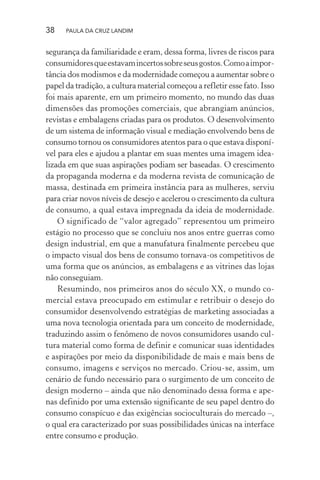38 PAULA DA CRUZ LANDIM
segurança da familiaridade e eram, dessa forma, livres de riscos para
consumidoresqueestavamincertossobreseusgostos.Comoaimpor-
tância dos modismos e da modernidade começou a aumentar sobre o
papel da tradição, a cultura material começou a refletir esse fato. Isso
foi mais aparente, em um primeiro momento, no mundo das duas
dimensões das promoções comerciais, que abrangiam anúncios,
revistas e embalagens criadas para os produtos. O desenvolvimento
de um sistema de informação visual e mediação envolvendo bens de
consumo tornou os consumidores atentos para o que estava disponí-
vel para eles e ajudou a plantar em suas mentes uma imagem idea-
lizada em que suas aspirações podiam ser baseadas. O crescimento
da propaganda moderna e da moderna revista de comunicação de
massa, destinada em primeira instância para as mulheres, serviu
para criar novos níveis de desejo e acelerou o crescimento da cultura
de consumo, a qual estava impregnada da ideia de modernidade.
O significado de “valor agregado” representou um primeiro
estágio no processo que se concluiu nos anos entre guerras como
design industrial, em que a manufatura finalmente percebeu que
o impacto visual dos bens de consumo tornava-os competitivos de
uma forma que os anúncios, as embalagens e as vitrines das lojas
não conseguiam.
Resumindo, nos primeiros anos do século XX, o mundo co-
mercial estava preocupado em estimular e retribuir o desejo do
consumidor desenvolvendo estratégias de marketing associadas a
uma nova tecnologia orientada para um conceito de modernidade,
traduzindo assim o fenômeno de novos consumidores usando cul-
tura material como forma de definir e comunicar suas identidades
e aspirações por meio da disponibilidade de mais e mais bens de
consumo, imagens e serviços no mercado. Criou-se, assim, um
cenário de fundo necessário para o surgimento de um conceito de
design moderno – ainda que não denominado dessa forma e ape-
nas definido por uma extensão significante de seu papel dentro do
consumo conspícuo e das exigências socioculturais do mercado –,
o qual era caracterizado por suas possibilidades únicas na interface
entre consumo e produção.
 