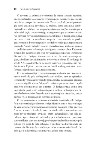 40 PAULA DA CRUZ LANDIM
O advento da cultura do consumo de massa também requereu
que novas tarefas fossem empreendidas pelos designers, que tinham
uma única perspectiva no mercado. Como resultado, o design emer-
giu como uma nova atividade, ou melhor, como uma nova combi-
nação de atividades. Em resposta às transformações sociais que a
industrialização trouxe consigo e à segurança para a cultura mate-
rial carregar novos significados socioculturais, o design combinava
um novo cenário de atividades, as quais cruzavam a divisa produ-
ção/consumo. Por conseguinte, isso foi colocado para representar a
noção de “modernidade” e como isto relacionou ambas as arenas.
A distinção entre invenção e design era bastante clara. Enquanto
o papel dos inventores era criar novas aplicações para as tecnologias
disponíveis, o designer atuava como a interface entre essas aplica-
ções, a indústria manufatureira e os consumidores. E, ao longo do
século XX, essa descoberta de novos materiais e inovações em pro-
dução tecnológicas constantemente desafiou designers a encontrar
formas e significados para tal descoberta.
O trajeto tecnológico e econômico para a frente era necessaria-
mente mediado pela aceitação do consumidor, mas as agressivas
técnicas de vendas empregando propaganda e design eram arejadas
como um significado de “desejo” criativo e que aumentava o apelo
moderno dos materiais em questão. O design atuava como uma
importante ponte entre a tecnologia e a cultura, antecipando a de-
manda de consumo e fazendo novas tecnologias e materiais, ambos
disponíveis e desejáveis no mercado de massa.
O impacto cultural de novos materiais, auxiliado pelo design,
foi uma contribuição altamente significativa para a modernização
da vida de um grande número de pessoas nos anos entre guerras.
Ambos, a materialidade do novo modo de vida e a maneira como
esses novos produtos “avulsos” eram “catapultados” na vida co-
tidiana, aparentemente intocados pela mão humana, proveram
consumidores com um novo jogo de experiências determinado pela
cultura em lugar de pela natureza, o que levava a humanidade um
passo mais distante do mundo que tinha se tornado inabitado de-
pois que a industrialização mudou as coisas para sempre.
 