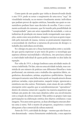 DESIGN, EMPRESA, SOCIEDADE 41
Como parte de um quadro que vinha se desenvolvendo desde
o ano 1914, pode-se notar o surgimento de uma nova “raça” de
visualidade treinada, ou ao menos visualmente atenta: indivíduos
que podiam prover de opções estéticas, baseadas nas quais os con-
sumidores podiam fazer suas decisões de escolha. Com o cresci-
mento acelerado do consumo, que foi trazido pela possibilidade de
“conspicuidade” para um setor expandido da sociedade, e com as
indústrias de produção em massa tendo reorganizado suas opera-
ções, assim como seus produtos, imagens e serviços ao gosto reque-
rido pelo mercado de massa, tornou-se praticamente imperativa
a necessidade de clarificar a natureza do processo de design e o
trabalho dos indivíduos envolvidos.
Se o design era para ser a força harmonizadora entre a socieda-
de que queria expressar-se por meio do gosto e a tecnologia que
aspirava ultimar racionalidade e eficiência, isto precisava educar
a criatividade individual de quem podia entender os dois lados da
equação.
Por volta de 1914, o design lembrava uma atividade muito di-
versa e indefinida. De fato, não era uma atividade isolada, mas con-
sistida de um número de práticas com diferentes filosofias e trato
profissional, em sintonia com o trabalho dos operários fabris, en-
genheiros, decoradores, artistas, arquitetos e publicitários. Apenas
retrospectivamente uma linha única pode ser traçada através dessas
práticas variadas, cujos praticantes, naquele tempo, ignoravam a
existência uns dos outros. Entretanto, eram sinais de um conflito
emergente entre aqueles que se autodenominavam “operadores”
dentro do sistema comercial e aqueles (na maioria arquitetos) que
tinham um ponto de vista mais idealista sobre seu envolvimento
com a criação da cultura material. Mas ambos os grupos viam suas
participações na elaboração estética dos objetos cotidianos e suas
imagens. Nos anos entre guerras, as duas abordagens estavam aber-
tas uma à outra. Sob o manto do progresso, arquitetos e outros
abraçaram a face comercial da cultura material.
Antes de 1914, a atividade de design – mesmo que não fosse as-
sim denominada – estava firmemente estabelecida, e seus aspectos
 