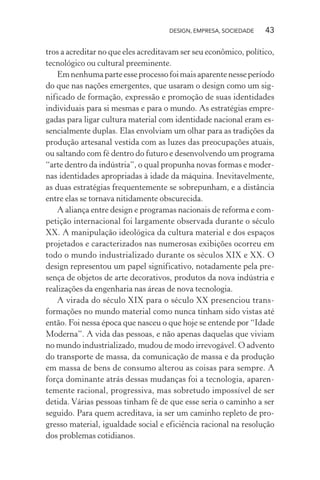 DESIGN, EMPRESA, SOCIEDADE 43
tros a acreditar no que eles acreditavam ser seu econômico, político,
tecnológico ou cultural preeminente.
Emnenhumaparteesseprocessofoimaisaparentenesseperíodo
do que nas nações emergentes, que usaram o design como um sig-
nificado de formação, expressão e promoção de suas identidades
individuais para si mesmas e para o mundo. As estratégias empre-
gadas para ligar cultura material com identidade nacional eram es-
sencialmente duplas. Elas envolviam um olhar para as tradições da
produção artesanal vestida com as luzes das preocupações atuais,
ou saltando com fé dentro do futuro e desenvolvendo um programa
“arte dentro da indústria”, o qual propunha novas formas e moder-
nas identidades apropriadas à idade da máquina. Inevitavelmente,
as duas estratégias frequentemente se sobrepunham, e a distância
entre elas se tornava nitidamente obscurecida.
A aliança entre design e programas nacionais de reforma e com-
petição internacional foi largamente observada durante o século
XX. A manipulação ideológica da cultura material e dos espaços
projetados e caracterizados nas numerosas exibições ocorreu em
todo o mundo industrializado durante os séculos XIX e XX. O
design representou um papel significativo, notadamente pela pre-
sença de objetos de arte decorativos, produtos da nova indústria e
realizações da engenharia nas áreas de nova tecnologia.
A virada do século XIX para o século XX presenciou trans-
formações no mundo material como nunca tinham sido vistas até
então. Foi nessa época que nasceu o que hoje se entende por “Idade
Moderna”. A vida das pessoas, e não apenas daquelas que viviam
no mundo industrializado, mudou de modo irrevogável. O advento
do transporte de massa, da comunicação de massa e da produção
em massa de bens de consumo alterou as coisas para sempre. A
força dominante atrás dessas mudanças foi a tecnologia, aparen-
temente racional, progressiva, mas sobretudo impossível de ser
detida. Várias pessoas tinham fé de que esse seria o caminho a ser
seguido. Para quem acreditava, ia ser um caminho repleto de pro-
gresso material, igualdade social e eficiência racional na resolução
dos problemas cotidianos.
 