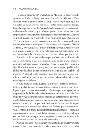44 PAULA DA CRUZ LANDIM
Deváriasmaneiras,aPrimeiraGuerraMundialfoiumdivisorde
águas na evolução do design moderno. Por volta de 1914, o Art Nou-
veau já não era um movimento de design e havia se transformado em
um estilo da moda. Havia, entretanto, outra abordagem em design,
baseada no pensamento do Arts and Crafts, com uma nova simplici-
dade e atitude racional, que tinha por ponto de partida os materiais
empregadosesuascaracterísticassurgidasdepoisdaPrimeiraGuerra
Mundial, ponto este conhecido como Funcionalismo. Os anos pós
1918 viram essa abordagem tornar-se a base da racionalidade para
umaarquiteturaeumdesignradicais,osquais,atéaSegundaGuerra
Mundial, tiveram grande impacto internacional. Duas faces do
Modernismo emergente, uma extremamente progressista e ou-
tra mais orientada historicamente e conservadora por natureza.
Por volta de 1914, era evidente que a cultura material projetada
era importante na formação e comunicação de um grande número
de identidades nacionais, especialmente na Europa. Isso tinha um
significado importante, pois governos e corporações podiam de-
finir seus cidadãos e seus consumidores, que podiam definir a si
mesmos. A identificação nacional nessa época adquiriu novo sig-
nificado: o de expressar-se nas modernas, urbanizadas e altamente
tecnológicas sociedades.
A mass media do entre guerras – a impressa, o cinema e o rádio –
tinha o poder de padronizar, homogeneizar e transformar ideo-
logias populares, assim como de explorá-las para seus propósitos
de propaganda deliberada pelos interesses privados e estatais. Por
meio da produção industrial em massa e de outras formas de repro-
dução (fotografia, por exemplo), projetar imagens e objetos tinha se
constituído em um componente importante da mass media, capaz
de representar o mesmo significado das formas que o acompanha-
vam. De fato, por meio dessas múltiplas manifestações – enquanto
representações, imagens, artefatos, espaços e ambientes –, o design
era mais eficiente do que outros aspectos da mass media, comuni-
cando valores e ideias de um modo persuasivo.
Nofinaldosanos1930,odesigntinhasetornadoumaferramenta
disponível para ser usada tanto pela iniciativa privada como pelas
 