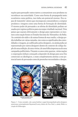 DESIGN, EMPRESA, SOCIEDADE 45
nações para persuadir outros tantos a consumirem seus produtos ou
reconhecer sua autoridade. Como uma forma de propaganda tanto
econômica como política, isso tinha um potencial enorme. Era ca-
paz de transmitir valores que encorajavam consumidores a comprar
produtos e imagens como uma forma de formação de identidade.
O mesmo poder de persuasão e as ofertas de identidade podiam ser
usados por regimes políticos para encorajar a lealdade nacional. Dois
países que usaram efetivamente o design para representar a si mes-
mos como nação foram os Estados fascistas da Alemanha e da Itália.
Ao contrário do rádio e de outras formas de mass media, o design po-
dia trabalhar em várias camadas, tais como os significados das como-
didades e imagens, já codificados pelos designers, ou ainda podia ser
representado por outros designers dentro do contexto de código du-
plodeumaexibição,deumavitrine,deumafolhaimpressaoudeuma
campanha publicitária. Durante os anos entre guerras, várias nações
e corporações tinham começado a depender do design para seus fins
comerciais ou ideológicos, e eram completamente atentas a esse po-
tencial tanto de persuasão como de preencher necessidades e desejos.
Figura 3 – Como exemplo, vale a pena lembrar o papel desempenhado pelos designers
americanos, principalmente Raymond Lowey, dentro do New Deal, e, ainda, Hitler e a
criação doVolkswagen.
 