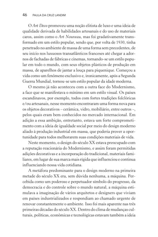 46 PAULA DA CRUZ LANDIM
O Art Deco promoveu uma noção elitista de luxo e uma ideia de
qualidade derivada de habilidades artesanais e do uso de materiais
caros, assim como o Art Nouveau, mas foi gradativamente trans-
formado em um estilo popular, sendo que, por volta de 1930, tinha
penetrado no ambiente de massa de uma forma sem precedentes, de
seu início nos luxuosos transatlânticos franceses até chegar a ador-
nos de fachadas de fábricas e cinemas, tornando-se um estilo popu-
lar em todo o mundo, com seus objetos plásticos de produção em
massa, de aparelhos de jantar a louça para piquenique. Começou a
vida como um fenômeno exclusivo e, ironicamente, após a Segunda
Guerra Mundial, tornou-se um estilo popular da idade moderna.
O mesmo já não aconteceu com a outra face do Modernismo,
a face que se manifestava o mínimo em um estilo visual. Os países
escandinavos, por exemplo, todos com fortes tradições folclóricas
e/ou artesanais, nesse momento encontraram uma forma nova para
os objetos decorativos – cerâmica, vidro, mobiliário, entre outros –,
pelos quais eram bem conhecidos no mercado internacional. Em
adição a essa ambição, entretanto, estava um forte comprometi-
mento com a ideia de igualdade social por meio do design moderno
aliado à produção industrial em massa, que poderia prover a opor-
tunidade para todos melhorarem suas condições materiais de vida.
Neste momento, o design do século XX estava preocupado com
a reputação reacionária do Modernismo, e assim foram permitidas
adições decorativas e a incorporação do tradicional, materiais fami-
liares, em lugar de sua marca mais rígida que influenciou e continua
influenciando nossa vida cotidiana.
A metáfora predominante para o design moderno na primeira
metade do século XX era, sem dúvida nenhuma, a máquina. Per-
cebida como um poderoso e perpetuador símbolo do progresso, da
democracia e do controle sobre o mundo natural, a máquina esti-
mulava a imaginação de vários arquitetos e designers que viviam
em países industrializados e respondiam ao chamado urgente de
renovar constantemente o ambiente. Isso foi mais aparente nas três
primeiras décadas do século XX. Dentro do clima de mudanças cul-
turais, políticas, econômicas e tecnológicas estavam também a ideia
 