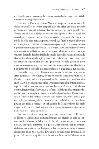 DESIGN, EMPRESA, SOCIEDADE 47
e o fato de que a mecanização inspirava o trabalho experimental de
uma forma sem precedentes.
Ao final da Primeira Guerra Mundial, os países europeus envol-
vidos no conflito estavam empenhados em criar um novo mundo
democrático no qual o desenvolvimento material tinha papel vital.
Vários arquitetos e designers viram uma oportunidade de aplicar
seus dotes visuais e intelectuais ao gosto da criação de um novo
modo de vida para a massa populacional. Ao final, eles combinavam
as inovações fazendo-as possíveis para a produção em massa – como
o pioneirismo norte-americano na indústria automobilística – com
as inovações estilísticas que arquitetos e designers progressistas
vinham fazendo desde o início do século baseados nos princípios da
abstração e da simplificação geométrica. Pela primeira vez essas for-
ças estavam adicionadas em uma poderosa fórmula para um novo
movimento em design, um movimento essencialmente idealístico
por natureza e baseado na necessidade de mudança e renovação.
Essas abordagens em design moveram-se da arquitetura para as
artes aplicadas – mobiliário, cerâmica, vidro e trabalhos em metal e
têxteis – e eventualmente para o desenho industrial, e ao final dos
anos 1920, o Modernismo tinha se tornado um ideal internacional,
representado em numerosos eventos. Inevitavelmente, o idealismo
do movimento significava que o esforço individual dos protagonis-
tas falhou em atingir a massa de modo significativo. Entretanto,
sua influência foi sentida de várias maneiras tangíveis, como, por
exemplo, na presença de ferro tubular em mobiliário escolar e hos-
pitalar em todo o mundo. A influência do Modernismo foi mais
importante em um nível teórico, onde dominava em revistas inter-
nacionais e coleções de museus.
Embora a maioria dos esforços pioneiros estivesse na Europa,
os Estados Unidos não estavam imunes aos efeitos do que se tor-
nou conhecido como Movimento Moderno na arquitetura e no
design. Esse país também foi a pátria do movimento mais comer-
cialmente orientado em design que houve, com impacto interna-
cional nos anos pós-guerra. Enquanto os europeus limitavam-se
principalmente à arquitetura e às artes aplicadas, os “desenhistas
 