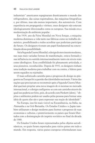 48 PAULA DA CRUZ LANDIM
industriais” americanos repaginaram drasticamente o mundo dos
refrigeradores, das caixas registradoras, das máquinas fotográficas
e, por último, mas não menos importante, dos automóveis. Com
experiência em propaganda e vitrines, esses designers não estavam
ideologicamente direcionados como os europeus. Sua missão era a
modernização do ambiente popular.
Em 1939, ano da Feira Mundial em Nova Iorque, a máquina
moderna dominava a vida tanto nas fábricas como no trabalho do-
méstico, possibilitando a todos acreditar que poderiam participar
do futuro. Os designers tiveram um papel fundamental na concre-
tização dessa possibilidade.
AtéaSegundaGuerraMundial,odesigndomovimentomoderno,
nas suas mais variadas formas de manifestação, estava formado e
sua influência era sentida internacionalmente tanto em níveis reais
como ideológicos. Essa credibilidade foi plenamente articulada, e
seus pioneiros, reconhecidos. Depois de 1945, os designers tinham
uma tradição moderna para trabalhar com ou contra, e líderes para
serem seguidos ou rejeitados.
O mais sofisticado caminho para o progresso do design no pós-
guerra na Europa foi a questão das identidades nacionais.Várias das
nações que precisavam se reconstruir após a Segunda Guerra Mun-
dial queriam projetar uma nova imagem de si mesmas no mercado
internacional, e o design configurou-se com um caminho através do
qual isso poderia ser feito, pois, de acordo com Heskett (idem), “ob-
jetos e ambientes podem ser usados pelas pessoas para formar uma
ideia de quem elas são e para expressar sua noção de identidade”.
Na Europa, isso foi mais visível na Escandinávia, na Itália, na
Alemanha e na Grã-Bretanha. Os Estados Unidos e o Japão tam-
bém utilizaram o design moderno para ilustrar o progresso de suas
economias e culturas, e posteriormente os países que foram liber-
tados com a desintegração do império soviético no final da década
de 1980.
Os Estados Unidos foram representados pelos objetos aerodi-
nâmicos, os quais foram exportados para vários países em todo o
mundo. Em resposta, vários países europeus reformularam suas
 