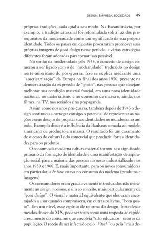 DESIGN, EMPRESA, SOCIEDADE 49
próprias tradições, cada qual a seu modo. Na Escandinávia, por
exemplo, a tradição artesanal foi reformulada sob a luz dos pré-
requisitos da modernidade como um significado de sua própria
identidade. Todos os países em questão procuraram promover suas
próprias imagens de good design nesse período, e várias estratégias
diferentes foram adotadas para tornar isso possível.
No sonho da modernidade pós 1945, o conceito de design co-
meçou a ser ligado com o de “modernidade” traduzido no design
norte-americano do pós-guerra. Isso se explica mediante uma
“americanização” da Europa no final dos anos 1950, presente na
democratização da expressão de “gosto”, nas pessoas que desejam
melhorar sua condição material/social, em uma nova identidade
nacional, no materialismo e no consumo de massa e, ainda, nos
filmes, na TV, nos seriados e na propaganda.
Assim como nos anos pré-guerra, também depois de 1945 o de-
sign continuou a carregar consigo o potencial de representar as na-
ções e seus desejos de projetar suas identidades no mundo como um
todo. Exemplo disso é a influência da Bauhaus somada ao modelo
americano de produção em massa. O resultado foi um casamento
de sucesso do cultural e do comercial que produziu fortes identida-
des para os produtos.
O consumo da moderna cultura material tornou-se o significado
primário da formação de identidade e uma manifestação de aspira-
ção social para a maioria das pessoas no oeste industrializado nos
anos 1950 e 1960. E, mais importante: para os novos consumidores
em particular, a ênfase estava no consumo do moderno (produtos e
imagens).
Os consumidores eram gradativamente introduzidos não mera-
mente ao design moderno, e sim ao conceito, mais particularmente de
“good design”. O visual e material equivalente que eles eram enco-
rajados a usar quando comprassem, em outras palavras, “bom gos-
to”. Em um nível, esse espírito de reforma do design, forte desde
meados do século XIX, pode ser visto como uma resposta ao rápido
crescimento do consumo que envolvia “não educados” setores da
população. O receio de ser infectado pelo “kitsch” ou pelo “mau de-
 