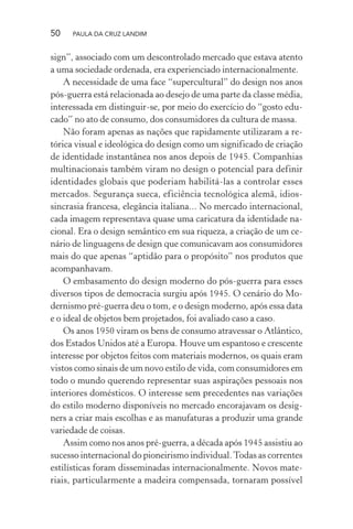 50 PAULA DA CRUZ LANDIM
sign”, associado com um descontrolado mercado que estava atento
a uma sociedade ordenada, era experienciado internacionalmente.
A necessidade de uma face “supercultural” do design nos anos
pós-guerra está relacionada ao desejo de uma parte da classe média,
interessada em distinguir-se, por meio do exercício do “gosto edu-
cado” no ato de consumo, dos consumidores da cultura de massa.
Não foram apenas as nações que rapidamente utilizaram a re-
tórica visual e ideológica do design como um significado de criação
de identidade instantânea nos anos depois de 1945. Companhias
multinacionais também viram no design o potencial para definir
identidades globais que poderiam habilitá-las a controlar esses
mercados. Segurança sueca, eficiência tecnológica alemã, idios-
sincrasia francesa, elegância italiana... No mercado internacional,
cada imagem representava quase uma caricatura da identidade na-
cional. Era o design semântico em sua riqueza, a criação de um ce-
nário de linguagens de design que comunicavam aos consumidores
mais do que apenas “aptidão para o propósito” nos produtos que
acompanhavam.
O embasamento do design moderno do pós-guerra para esses
diversos tipos de democracia surgiu após 1945. O cenário do Mo-
dernismo pré-guerra deu o tom, e o design moderno, após essa data
e o ideal de objetos bem projetados, foi avaliado caso a caso.
Os anos 1950 viram os bens de consumo atravessar o Atlântico,
dos Estados Unidos até a Europa. Houve um espantoso e crescente
interesse por objetos feitos com materiais modernos, os quais eram
vistos como sinais de um novo estilo de vida, com consumidores em
todo o mundo querendo representar suas aspirações pessoais nos
interiores domésticos. O interesse sem precedentes nas variações
do estilo moderno disponíveis no mercado encorajavam os desig-
ners a criar mais escolhas e as manufaturas a produzir uma grande
variedade de coisas.
Assim como nos anos pré-guerra, a década após 1945 assistiu ao
sucesso internacional do pioneirismo individual.Todas as correntes
estilísticas foram disseminadas internacionalmente. Novos mate-
riais, particularmente a madeira compensada, tornaram possível
 