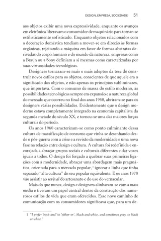 DESIGN, EMPRESA, SOCIEDADE 51
aos objetos exibir uma nova expressividade, enquanto os avanços
emeletrônicaliberavamoconsumidordemaquinárioparatornar-se
estilisticamente sofisticado. Enquanto objetos relacionados com
a decoração doméstica tendiam a mover-se em direção às formas
orgânicas, rejeitando a máquina em favor de formas abstratas de-
rivadas do corpo humano e do mundo da natureza, empresas como
a Braun ou a Sony definiam a si mesmas como caracterizadas por
suas virtuosidades tecnológicas.
Designers tornaram-se mais e mais adeptos da tese de cons-
truir novos estilos para os objetos, conscientes de que aquele era o
significado dos objetos, e não apenas os princípios subliminares,
que importava. Com o consumo de massa do estilo moderno, as
possibilidades tecnológicas sempre em expansão e a natureza global
do mercado que ocorreu no final dos anos 1950, abriram-se para os
designers várias possibilidades. Evidentemente que o design mo-
derno estava completamente integrado na economia capitalista da
segunda metade do século XX, e tornou-se uma das maiores forças
culturais do período.
Os anos 1960 caracterizam-se como ponto culminante dessa
cultura de massificação de consumo que vinha se desenhando des-
de o pós-guerra com a crise e a revisão da modernidade e uma nova
fase na relação entre design e cultura. A cultura foi redefinida e en-
corajada a abraçar grupos sociais e culturais diferentes e dar vozes
iguais a todos. O design foi forçado a quebrar suas primeiras liga-
ções com a modernidade, abraçar uma abordagem mais pragmá-
tica, orientada para o mercado popular,1
ignorar a linha que tinha
separado “alta cultura” de seu popular equivalente. E os anos 1970
vão assistir ao revival do artesanato e do uso do vernacular.
Mais do que nunca, design e designers alinharam-se com a mass
media e tiveram um papel central dentro da construção dos nume-
rosos estilos de vida que eram oferecidos. Esse novo caminho de
comunicação com os consumidores significava que, para um de-
1 “I prefer ‘both-and’ to ‘either-or’, black and white, and sometimes gray, to black
or white.”
 