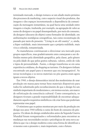 52 PAULA DA CRUZ LANDIM
terminado mercado, o design tornava-se um aliado muito próximo
dos processos de marketing, com o aspecto visual dos produtos, das
imagens e dos espaços incrementando a dependência da comuni-
cação da mensagem instantânea, na qual havia uma unidade entre
imagem e criação, traduzida, por exemplo, na agregação de valor ao
nome do designer e no papel desempenhado, por meio do consumo,
do designer (discurso do objeto) como formador de identidade, em
ambientações nostálgicas cenográficas, tais como reconstrução do
passado por meio do presente: “Living in an old country”, e, ainda,
a hiper-realidade, mais interessante que a própria realidade, mais
viva e colorida, remasterizada.
As manufaturas continuavam a direcionar seu mercado para
grupos específicos, mas gradativamente estes começaram a ser de-
finidos menos pela identidade geográfica, pela classe, pelo gênero
ou pela idade do que pelos gostos culturais, valores, estilo de vida
e tipos de personalidade. Assim, o design transforma-se em uma
experiência cotidiana, do shopping ao turismo. Os designers tinham
encontrado um papel para si mesmos que era inexpugnável. As
novas tecnologias e os novos materiais no pós-guerra eram agora
iguais a novos objetos.
Em 1960, o desejo democrático inicial dos modernistas de usar
produção em massa para tornar bens materiais disponíveis para
todos foi substituído pelo reconhecimento de que o design foi um
símbolo importante do modernismo e, em termos sociais, um marco
de sofisticação da consciência cultural. Como consequência, os
designers tiveram a grande responsabilidade de encontrar adequa-
damente aqueles requisitos simbólicos e de criar bens que poderiam
representar esse papel.
O otimismo que os países mostravam por meio da produção em
design nos anos 1960 refletia o cume do boom de consumo do pós-
guerra. Os ideais do design estabelecidos antes da Segunda Guerra
Mundial foram reorganizados e reformulados para encontrar as
mudanças nas necessidades sociais e psicológicas de uma nova au-
diência que via o design moderno como uma forma de identificar a
si mesmo com o presente e, mais importante, com o futuro.
 