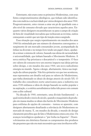 DESIGN, EMPRESA, SOCIEDADE 53
Entretanto, não eram como os primeiros Modernistas, com seus
fortes comprometimentos ideológicos, que tinham sido identifica-
dos com malícia e exclusividade por vários designers dos anos 1960.
Progressivamente, estes vieram a estar em pé de igualdade com o
alto nível de consumo elevado que caracterizou aqueles anos. En-
quanto vários designers encaminhavam-se para o campo de criação
de bens de visualidade inovadora que recheavam as revistas, outros
começaram a sentir que um tipo de traição estava surgindo.
Essa situação que surgiu repentinamente em meados dos anos
1960 foi estimulada por um número de elementos convergentes: o
surgimento de um mercado consumidor jovem, acompanhado da
ênfase na diversão e no tempo livre tendo um papel-chave, ajudan-
do a minar o sistema de valores, baseado nas ideias de racionalidade
e universatilidade, que tinham baseado o Movimento Moderno. A
nova estética Pop priorizava o descartável e o temporário. O foco
em valores de consumo teve um enorme impacto nas ideias prévias
sobre design, e em meados dos anos 1960, um novo radicalismo
emergiu no mundo. Agora o design, abertamente, tirava sua inspi-
ração da cultura popular. Não foi a primeira vez que isso aconteceu,
mas representou um desafio real para os valores do Modernismo,
que tinha dominado os ideais do design através do século XX. O
trabalho dos consultores norte-americanos para a indústria nos
anos 1930 embasou a ideia do design baseado no sonho popular e
na aspiração, e a estética aerodinâmica tinha tido pouco em comum
com a elite cultural.
Na década de 1960, entretanto, uma divisão fundamental – a
qualexistiadesdeoiníciodoséculo,quandoomaquináriodaprodu-
ção em massa mudou os ideais dos heróis do Movimento Moderno
para estilistas de opções de consumo – tornou-se aparente, com
designers abertamente desafiando a relevância do Modernismo no
mercado de massa. E, em meados da década, o mundo do design
claramente percebeu que de fato o Modernismo estava em crise. Os
avanços tecnológicos ajudaram a “por lenha na fogueira”. Desen-
volvimentos em eletrônica fizeram os componentes dos produtos
tão pequenos que não era mais necessário que seus invólucros refle-
 