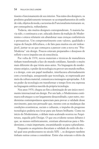 54 PAULA DA CRUZ LANDIM
tissem o funcionamento de seu interior. Nas mãos dos designers, os
produtos gradativamente tornaram-se acompanhamentos do estilo
devida,objetosdemoda,easteoriasdoFuncionalismotornaram-se,
por consequência, redundantes.
Todavia, não muitos designers corresponderam. A maioria ha-
via sido, e continuava a ser, educada dentro da tradição do Moder-
nismo e estava relutante em abandonar suas crenças confortáveis
e persuasivas. Um comprometimento com valores, qualidade e
regras de função dificultava, e de fato para muitos era até indese-
jável, juntar-se ao que começava a parecer com a nova era “Pós-
Moderna” em design. Poucos estavam preparados e desejosos de
refletir o novo impulso em sã consciência.
Por volta de 1970, novos materiais e técnicas de manufatura
tinham transformado a face do mundo cotidiano, fazendo-o muito
mais diferente do que trinta anos antes. Na linguagem do moder-
nismo utópico, o poder da tecnologia era prover um mundo melhor,
e o design, com um papel mediador, interfaceava alternadamente
com a tecnologia, assegurando que tecnologia, se expressada por
meio da cultura material, comunicava mensagens apropriadas. A fé
no poder da tecnologia em transformar o tempo livre era expressa
na linguagem estética nascida da própria tecnologia.
Nos anos 1970, chegou ao fim a dominação de um único movi-
mento internacional em design. Por um lado, o Modernismo conti-
nuava sob ataque e a ser largamente desacreditado, e por outro, mo-
dernistas contemporâneos apareciam para provar a validade desse
movimento, para nos persuadir que, mesmo com as mudanças das
condições econômicas, sociais e culturais, o impulso do progresso
tecnológico poderia nos levar para um futuro brilhante. Como no
início do Modernismo, o debate mais acalorado ocorreu na Arqui-
tetura, seguida pelo Design. O que era evidente nesses debates é
que, ao menos estilisticamente, existiam alternativas para o Mo-
dernismo, e mais importante, encaminhando-se para o pluralismo.
Enquanto os arquitetos discutiam a validade do estilo do dia –
tal qual seus predecessores no século XIX –, os designers também
tinham outras coisas a considerar. Entre elas estavam o efeito da
 