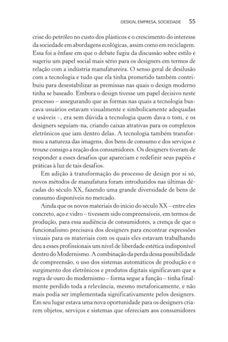 DESIGN, EMPRESA, SOCIEDADE 55
crise do petróleo no custo dos plásticos e o crescimento do interesse
da sociedade em abordagens ecológicas, assim como em reciclagem.
Essa foi a ênfase em que o debate fugiu da discussão sobre estilo e
sugeriu um papel social mais sério para os designers em termos de
relação com a indústria manufatureira. O senso geral de desilusão
com a tecnologia e tudo que ela tinha prometido também contri-
buiu para desestabilizar as premissas nas quais o design moderno
tinha se baseado. Embora o design tivesse um papel decisivo neste
processo – assegurando que as formas nas quais a tecnologia bus-
cava usuários estavam visualmente e simbolicamente adequadas
e usáveis –, era sem dúvida a tecnologia quem dava o tom, e os
designers seguiam-na, criando caixas atrativas para os complexos
eletrônicos que iam dentro delas. A tecnologia também transfor-
mou a natureza das imagens, dos bens de consumo e dos serviços e
trouxe consigo a reação dos consumidores. Os designers tiveram de
responder a esses desafios que apareciam e redefinir seus papéis e
práticas à luz de tais desafios.
Em adição à transformação do processo de design por si só,
novos métodos de manufatura foram introduzidos nas últimas dé-
cadas do século XX, fazendo uma grande diversidade de bens de
consumo disponíveis no mercado.
Ainda que os novos materiais do início do século XX – entre eles
concreto, aço e vidro – tivessem sido compreensíveis, em termos de
produção, para essa audiência de consumidores, a crença de que o
funcionalismo precisava dos designers para encontrar expressões
visuais para os materiais com os quais eles estavam trabalhando
deu a esses profissionais um nível de liberdade estética indisponível
dentrodoModernismo.Acombinaçãodaperdadessapossibilidade
de compreensão, o uso dos sistemas automáticos de produção e o
surgimento dos eletrônicos e produtos digitais significavam que a
regra de ouro do modernismo – forma segue a função – tinha final-
mente perdido toda a relevância, mesmo metaforicamente, e não
mais podia ser implementada significativamente pelos designers.
Em seu lugar estava uma nova oportunidade para os designers cria-
rem objetos, serviços e sistemas que ofereciam aos consumidores
 