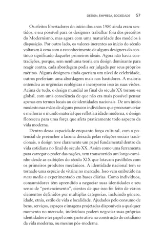 DESIGN, EMPRESA, SOCIEDADE 57
Os efeitos libertadores do início dos anos 1980 ainda eram sen-
tidos, e era possível para os designers trabalhar fora dos preceitos
do Modernismo, mas agora com uma maturidade dos modelos à
disposição. Por outro lado, os valores inerentes ao início do século
voltaram à cena com o reconhecimento de alguns designers do con-
tínuo significado daqueles primeiros ideais. Agora não havia con-
tradições, porque, sem nenhuma teoria em design dominante para
reagir contra, cada abordagem podia ser julgada por seus próprios
méritos. Alguns designers ainda queriam um nível de celebridade,
outros preferiam uma abordagem mais nos bastidores. A maioria
entendeu as urgências ecológicas e incorporou isso às suas visões.
Acima de tudo, o design mundial ao final do século XX tornou-se
global, com uma consciência de que não era mais possível pensar
apenas em termos locais ou de identidades nacionais. De um início
modesto nas mãos de alguns poucos indivíduos que procuram criar
e melhorar o mundo material que refletia a idade moderna, o design
floresceu para uma força que afeta praticamente todo aspecto da
vida moderna.
Dentro dessa capacidade enquanto força cultural, com o po-
tencial de preencher a lacuna deixada pelas relações sociais tradi-
cionais, o design teve claramente um papel fundamental dentro da
vida cotidiana no final do século XX. Assim como uma ferramenta
para carregar o poder das nações, tem transcorrido um longo cami-
nho desde as exibições do século XIX que lotavam pavilhões com
os primeiros produtos mecânicos. A identidade nacional tem se
tornado uma espécie de vitrine no mercado. Isso vem embutido na
mass media e experimentado em bases diárias. Como indivíduos,
consumidores têm aprendido a negociar suas identidades e seu
senso de “pertencimento”, cientes de que isso foi feito de vários
elementos definidos por múltiplas categorias, incluindo gênero,
idade, etnia, estilo de vida e localidade. Ajudados pelo consumo de
bens, serviços, espaços e imagens projetadas disponíveis a qualquer
momento no mercado, indivíduos podem negociar suas próprias
identidades e ter papel como parte ativa na construção do cotidiano
da vida moderna, ou mesmo pós-moderna.
 