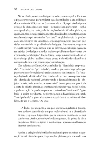 58 PAULA DA CRUZ LANDIM
Na verdade, o uso do design como ferramenta pelos Estados
e pelas corporações para projetar suas identidades já era utilizado
desde o século XIX, com as feiras mundiais. O papel do design na
criação de identidades do lugar – de nações em particular – vinha
acompanhado, em parte, pela formação das identidades globais, as
quais, embora ligadas originalmente a localidades específicas, eram
usualmente experimentadas “em casa”. A globalização da produ-
ção e do consumo era inevitável, seguida pelo mesmo processo que
tinha acontecido na profissão de designer. Entretanto, segundo
Heskett (idem), “a influência que as diferenças culturais exercem
na prática do design é um dos maiores problemas decorrentes do
avanço da globalização”. Desta forma, surge uma necessidade ao se
fazer design global: avaliar até que ponto a identidade cultural está
consolidada e até que ponto suporta mudanças.
Nas palavras de Ono (2006), símbolos de “identidade empresta-
da”, “roubada” ou “permutada”, via de regra, são apropriados por
povos cujos referenciais culturais são pouco consistentes. Tal “ma-
nipulação de identidades” tem conduzido a conceitos equivocados
de “identidade nacional”, promovendo o desenvolvimento de “ob-
jetos de arte turística e/ou de aeroporto”, como, por exemplo, toda
a sorte de objetos artesanais que transmitem uma vaga noção étnica,
a padronização de produtos para mercados ditos “nacionais”, “glo-
bais” e assim por diante, negligenciando a diversidade cultural,
“manipulando” e generalizando características e requisitos simbó-
licos, de uso e técnicos. Ou seja:
A Índia, por exemplo, é um país-cultura em relação à França,
mas pode ser considerado um país multicultural, tal a diversidade
étnica, religiosa e linguística, que se imprime no interior de seu
continente. Assim, mesmo países homogêneos, do ponto de vista
linguístico, étnico, religioso e institucional, apresentam diferenças
internas consideráveis.
Assim, a criação de identidades nacionais para os países e a ge-
ração de identidades para corporações globais, por meio do uso
 