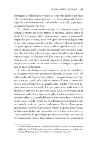 DESIGN, EMPRESA, SOCIEDADE 59
estratégico do design posicionado ao longo das decisões políticas
e de mercado, foram um fenômeno restrito ao século XX. Ambos
dependiam estreitamente do conceito de criação e do papel que o
design desempenha com eles.
Em diferentes momentos, o design tem estado na vanguarda
cultural, e mesmo em outras formas de mudança, desde o início do
séculoXX.Osdesignerstêmtrabalhadoemconjunto,mesmosendo
inspirados por artesãos, arquitetos, políticos e tecnólogos entre
outros. Eles têm sido guiados por diferentes correntes, dependendo
das preocupações correntes. Se as mudanças políticas estão na or-
demdodia,entãoestaseráadireçãonaqualprovavelmenteosdesig-
ners olharão. Se for substituída pela sensibilidade artística, haverá
alguma reação, de algum modo. Em outras palavras, a interação
entre design e cultura é essencial para que os objetos produzidos
estejam em sintonia com as necessidades e os desejos das pessoas
para as quais se destinam.
A cultura do design – uma “ressaca” proveniente do trabalho
de designers consultores americanos pioneiros dos anos 1930 – foi
substituída pela “experiência cultural”, na qual designers repre-
sentavam um papel ainda mais importante. Embora a cultura do
design ainda preenchesse as páginas das revistas e estivesse re-
presentada nos anúncios de TV que promoviam toda a sorte de
produtos e serviços, no início do século XXI seu potencial ainda
está sendo usado. A linguagem da modernidade e a noção de indivi-
dualismo criativo, as quais tinham sido inerentes desde o início do
modernismo e ainda eram fortes oito décadas depois, relembravam
um caminho poderoso para se vender coisas. Mas a cultura que re-
presenta isso tem um olhar cansado, mesmo naquelas áreas em que
tal fato nunca tinha sido visto antes, como a área de automóveis.
Como resultado da apropriação pelo mercado de massa retratado
em organizações como a Ikea,2
talvez a mensagem de design tenha
2 Cadeia de lojas de móveis e utensílios domésticos existente em praticamente
toda a Europa. ATokStok tenta ser a Ikea brasileira, só que o preço não é equi-
valente. Disponível em: <www.ikea.pt>. Acesso em: mar. 2007.
 