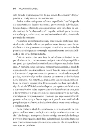60 PAULA DA CRUZ LANDIM
sido diluída, e há um consenso de que a ideia de consumir “desejo”
precisa ser revigorada de novas maneiras.
Assim, mais e mais países sofrem a experiência “real” da perda
das características locais e nacionais, que vão sendo substituídas.
Em seu lugar, é oferecida aos consumidores uma variedade da ver-
são nacional de “sonho moderno”, o qual é, ao final, parte do mes-
mo sonho que, assim como um moderno estilo de vida, é acessado
por meio do consumo.
Na prática, as políticas de design, em geral, são motivadas prin-
cipalmente pelos benefícios que podem trazer às empresas – lucra-
tividade – e aos governos – vantagem econômica. A essência das
políticas de design não contempla necessariamente a sustentabili-
dade, a não ser de forma indireta.
Pode-se, ainda, citar uma área de influência contextual de es-
pecial relevância: o modo como o design é entendido pelo público
em geral, que é profundamente influenciado pelos resultados desta
área. A maneira como o design é representado na mídia, o nível de
discussão sobre sua importância e contribuição para a vida econô-
mica e cultural, o pensamento das pessoas a respeito de seu papel
prático, esses são alguns dos aspectos que servem de indicadores
neste contexto. No entanto, as mensagens são extremamente con-
fusas ou mesmo inexistentes. Considerando que boa parte do de-
sign do século XX foi determinada pelas percepções dos fabricantes
e por suas decisões sobre o que os consumidores deveriam usar, não
é de surpreender o imenso volume de dados disponível de mercado,
mas há pouca compreensão com relação ao que as pessoas realmente
pensam sobre design. Neste aspecto, é grande a necessidade de
pesquisas que estabeleçam indicadores claros sobre como o design
é compreendido.
Neste contexto atual de globalização, e com a expansão de em-
presas multinacionais, a relação entre design e cultura torna-se cru-
cial.Via de regra, as empresas levam consigo um modelo de design
por vezes inadequado à realidade cultural local. Essa inadequação
gera frustração no momento em que os usuários não se identificam
com aqueles produtos.
 