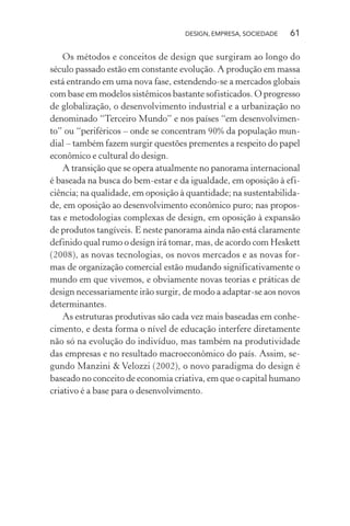 DESIGN, EMPRESA, SOCIEDADE 61
Os métodos e conceitos de design que surgiram ao longo do
século passado estão em constante evolução. A produção em massa
está entrando em uma nova fase, estendendo-se a mercados globais
com base em modelos sistêmicos bastante sofisticados. O progresso
de globalização, o desenvolvimento industrial e a urbanização no
denominado “Terceiro Mundo” e nos países “em desenvolvimen-
to” ou “periféricos – onde se concentram 90% da população mun-
dial – também fazem surgir questões prementes a respeito do papel
econômico e cultural do design.
A transição que se opera atualmente no panorama internacional
é baseada na busca do bem-estar e da igualdade, em oposição à efi-
ciência; na qualidade, em oposição à quantidade; na sustentabilida-
de, em oposição ao desenvolvimento econômico puro; nas propos-
tas e metodologias complexas de design, em oposição à expansão
de produtos tangíveis. E neste panorama ainda não está claramente
definido qual rumo o design irá tomar, mas, de acordo com Heskett
(2008), as novas tecnologias, os novos mercados e as novas for-
mas de organização comercial estão mudando significativamente o
mundo em que vivemos, e obviamente novas teorias e práticas de
design necessariamente irão surgir, de modo a adaptar-se aos novos
determinantes.
As estruturas produtivas são cada vez mais baseadas em conhe-
cimento, e desta forma o nível de educação interfere diretamente
não só na evolução do indivíduo, mas também na produtividade
das empresas e no resultado macroeconômico do país. Assim, se-
gundo Manzini & Velozzi (2002), o novo paradigma do design é
baseado no conceito de economia criativa, em que o capital humano
criativo é a base para o desenvolvimento.
 