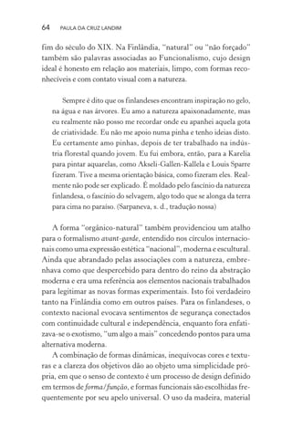 64 PAULA DA CRUZ LANDIM
fim do século do XIX. Na Finlândia, “natural” ou “não forçado”
também são palavras associadas ao Funcionalismo, cujo design
ideal é honesto em relação aos materiais, limpo, com formas reco-
nhecíveis e com contato visual com a natureza.
Sempre é dito que os finlandeses encontram inspiração no gelo,
na água e nas árvores. Eu amo a natureza apaixonadamente, mas
eu realmente não posso me recordar onde eu apanhei aquela gota
de criatividade. Eu não me apoio numa pinha e tenho ideias disto.
Eu certamente amo pinhas, depois de ter trabalhado na indús-
tria florestal quando jovem. Eu fui embora, então, para a Karelia
para pintar aquarelas, como Akseli-Gallen-Kallela e Louis Sparre
fizeram. Tive a mesma orientação básica, como fizeram eles. Real-
mente não pode ser explicado. É moldado pelo fascínio da natureza
finlandesa, o fascínio do selvagem, algo todo que se alonga da terra
para cima no paraíso. (Sarpaneva, s. d., tradução nossa)
A forma “orgânico-natural” também providenciou um atalho
para o formalismo avant-garde, entendido nos círculos internacio-
nais como uma expressão estética “nacional”, moderna e escultural.
Ainda que abrandado pelas associações com a natureza, embre-
nhava como que despercebido para dentro do reino da abstração
moderna e era uma referência aos elementos nacionais trabalhados
para legitimar as novas formas experimentais. Isto foi verdadeiro
tanto na Finlândia como em outros países. Para os finlandeses, o
contexto nacional evocava sentimentos de segurança conectados
com continuidade cultural e independência, enquanto fora enfati-
zava-se o exotismo, “um algo a mais” concedendo pontos para uma
alternativa moderna.
A combinação de formas dinâmicas, inequívocas cores e textu-
ras e a clareza dos objetivos dão ao objeto uma simplicidade pró-
pria, em que o senso de contexto é um processo de design definido
em termos de forma/função, e formas funcionais são escolhidas fre-
quentemente por seu apelo universal. O uso da madeira, material
 