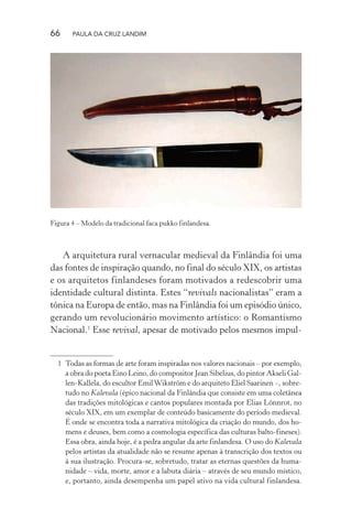 66 PAULA DA CRUZ LANDIM
Figura 4 – Modelo da tradicional faca pukko finlandesa.
A arquitetura rural vernacular medieval da Finlândia foi uma
das fontes de inspiração quando, no final do século XIX, os artistas
e os arquitetos finlandeses foram motivados a redescobrir uma
identidade cultural distinta. Estes “revivals nacionalistas” eram a
tônica na Europa de então, mas na Finlândia foi um episódio único,
gerando um revolucionário movimento artístico: o Romantismo
Nacional.1
Esse revival, apesar de motivado pelos mesmos impul-
1 Todas as formas de arte foram inspiradas nos valores nacionais – por exemplo,
a obra do poeta Eino Leino, do compositor Jean Sibelius, do pintor Akseli Gal-
len-Kallela, do escultor EmilWikström e do arquiteto Eliel Saarinen –, sobre-
tudo no Kalevala (épico nacional da Finlândia que consiste em uma coletânea
das tradições mitológicas e cantos populares montada por Elias Lönnrot, no
século XIX, em um exemplar de conteúdo basicamente do período medieval.
É onde se encontra toda a narrativa mitológica da criação do mundo, dos ho-
mens e deuses, bem como a cosmologia específica das culturas balto-fineses).
Essa obra, ainda hoje, é a pedra angular da arte finlandesa. O uso do Kalevala
pelos artistas da atualidade não se resume apenas à transcrição dos textos ou
à sua ilustração. Procura-se, sobretudo, tratar as eternas questões da huma-
nidade – vida, morte, amor e a labuta diária – através de seu mundo místico,
e, portanto, ainda desempenha um papel ativo na vida cultural finlandesa.
 
