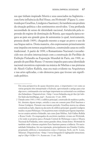DESIGN, EMPRESA, SOCIEDADE 67
sos que tinham inspirado Morris e seus associados na Inglaterra –
com forte influência da Red House, em Hvïtträsk2
(Figura 5), cons-
truída por Gesellius, Lindgren e Saarinen), foi também um produto
da situação política e dos sentimentos envolvidos. Uma profunda
necessidade de senso de identidade nacional, fortalecida pela re-
pressão do regime de dominação da Rússia, que naquela época ne-
gava ao país seu grande grau de autonomia (o qual, teoricamente,
possuía desde 1809), chegando mesmo a negar ao povo o uso de
sua língua nativa. Desta maneira, eles expressaram primeiramente
esse impulso em termos arquitetônicos, construindo casas no estilo
tradicional. A partir de 1890, o Romantismo Nacional é reconhe-
cido nos círculos internacionais com a construção do Pavilhão de
Exibição Finlandês na Exposição Mundial de Paris, em 1900, se-
parado do pavilhão Russo. O mesmo impulso para uma identidade
nacional encontrou expressão na música de Sibelius e nas pinturas
de Akseli-Gallen-Kallela, mas era mais evidente na Arquitetura
e nas artes aplicadas, e não demorou para que tivesse um signifi-
cado político.
Em uma perspectiva de quase duzentos anos, o importante é ver como as
várias gerações têm interpretado o Kalevala, aproveitando o antigo para criar
algo novo, continuando a ter um lugar importante no cerimonial e no cotidiano
dos finlandeses. Disponível em: <http://www.finlandia.org.pt/doc/pt/info-
fin/kalevala.html#page_top>. Acesso em: 11 set. 2008.
2 Datado entre 1901 e 1903, o edifício principal, construído de madeira e pedra,
foi, durante algum tempo, estúdio e casa em comum para Eliel Saarinen e
Armas Lindgren. Durante esse mesmo período, Gesellius morou na cabana
construída ao lado, depois na ala norte do edifício principal, quando Lindgren
mudou-se para Helsinque. Os arquitetos eram visitados por figuras importan-
tes no cenário artístico finlandês, tais como Jean Sibilius, Axli Gallen-Kallela
e Korac Gorki. Os empregados do escritório também viviam em Hvïtträsk,
e foi onde os projetos para a Estação Central de Helsinque e para o Museu
Nacional da Finlândia, entre outras grandes obras, foram feitos. Hvïtträsk foi
também onde o famoso arquiteto Eero Saarinen passou a infância. De nacio-
nalidade finlandesa, fez sua reputação, principalmente nos Estados Unidos,
projetando edifícios e monumentos como o Gateway Arch, em St. Louis,
Missouri. Disponível em: <http://www.finnguide.fi/sightguide/attractions.
asp?a=2&p=182&t=5 >. Acesso em: 11 set. 2008.
 