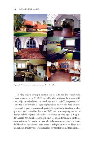 68 PAULA DA CRUZ LANDIM
Figura 5 –Vista externa e vistas internas de Hvïtträsk.
O Modernismo surgiu na primeira década pós-independência,
a qual aconteceu em 1917. O novo Estado precisava de novos edifí-
cios, objetos e símbolos, tornando-se assim mais “compreensível”
ao restante do mundo do que os pinheiros e ursos do Romantismo
Nacional, o qual era muito alegórico. E significava também a ideia
que se cristaliza no fim dos anos 1920 no discurso progressista do
design sobre objetos utilitários. Particularmente após a Segun-
da Guerra Mundial, o Modernismo foi considerado em sintonia
com os ideais da democracia ocidental e com os valores nacionais
de liberdade individual, com estreita relação entre a tradição e as
tendências modernas. Os conceitos contrastantes de tradicional/
 