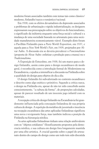DESIGN, EMPRESA, SOCIEDADE 69
moderno foram associados também com temas tais como clássico/
moderno, finlandês/sueco e romântico/racional.
Em 1930, com os efeitos devastadores da depressão associados
a problemas de urbanização e rápida industrialização, os designers
expressaram sua preocupação sobre os objetivos do funcionalismo,
o significado da indústria enquanto uma força social e cultural e a
mudança de uma sociedade baseada no artesanato para uma socie-
dade manufatureira economicamente viável. Exemplo disto foram
o Pavilhão Finlandês para a Paris World Exposition, em 1937, e
aquela para a New York World’s Fair, em 1939, projetados por Al-
var Aalto. A discussão era se deveria prevalecer o Funcionalismo
(proposta de Alvar Aalto: enfatizar a produção para a massa) ou o
Tradicionalismo.
A Exposição de Estocolmo, em 1930, foi um marco para o de-
sign finlandês, assim como para o design escandinavo de modo
geral, é reconhecida como a introdução formal do Modernismo na
Escandinávia, e ajudou a intensificar a discussão na Finlândia sobre
a qualidade do design para objetos do dia a dia.
O design finlandês foi subvalorizado no contexto escandinavo
e descrito como algo exótico e primitivo. Segundo a crítica sueca,
o design na Finlândia era, apesar de não ter sido concebido assim
conscientemente, “a cultura da forma”, de proporções calculadas,
apesar de parecer resultado de um inocente jogo infantil com os
materiais.
A recepção crítica do design finlandês na Escandinávia foi gran-
demente influenciada pela concepção finlandesa de sua própria
cultura de design. A repetição da metáfora de juventude e inocência
na recepção escandinava das artes aplicadas finlandesas significou
uma nova e revigorante força, mas também indicou a posição da
Finlândia na hierarquia nórdica.
As artes aplicadas finlandesas tinham uma relação ambivalente
com os “objetos cotidianos” filosoficamente propostos pela demo-
cracia nórdica, e sua cultura em design fora longamente mantida
por uma elite artística. A crucial questão sobre o papel do artesa-
nato dentro do campo do design como um todo tem sido discutida
 