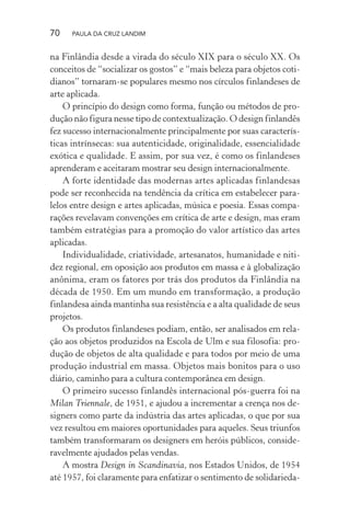 70 PAULA DA CRUZ LANDIM
na Finlândia desde a virada do século XIX para o século XX. Os
conceitos de “socializar os gostos” e “mais beleza para objetos coti-
dianos” tornaram-se populares mesmo nos círculos finlandeses de
arte aplicada.
O princípio do design como forma, função ou métodos de pro-
dução não figura nesse tipo de contextualização. O design finlandês
fez sucesso internacionalmente principalmente por suas caracterís-
ticas intrínsecas: sua autenticidade, originalidade, essencialidade
exótica e qualidade. E assim, por sua vez, é como os finlandeses
aprenderam e aceitaram mostrar seu design internacionalmente.
A forte identidade das modernas artes aplicadas finlandesas
pode ser reconhecida na tendência da crítica em estabelecer para-
lelos entre design e artes aplicadas, música e poesia. Essas compa-
rações revelavam convenções em crítica de arte e design, mas eram
também estratégias para a promoção do valor artístico das artes
aplicadas.
Individualidade, criatividade, artesanatos, humanidade e niti-
dez regional, em oposição aos produtos em massa e à globalização
anônima, eram os fatores por trás dos produtos da Finlândia na
década de 1950. Em um mundo em transformação, a produção
finlandesa ainda mantinha sua resistência e a alta qualidade de seus
projetos.
Os produtos finlandeses podiam, então, ser analisados em rela-
ção aos objetos produzidos na Escola de Ulm e sua filosofia: pro-
dução de objetos de alta qualidade e para todos por meio de uma
produção industrial em massa. Objetos mais bonitos para o uso
diário, caminho para a cultura contemporânea em design.
O primeiro sucesso finlandês internacional pós-guerra foi na
Milan Triennale, de 1951, e ajudou a incrementar a crença nos de-
signers como parte da indústria das artes aplicadas, o que por sua
vez resultou em maiores oportunidades para aqueles. Seus triunfos
também transformaram os designers em heróis públicos, conside-
ravelmente ajudados pelas vendas.
A mostra Design in Scandinavia, nos Estados Unidos, de 1954
até 1957, foi claramente para enfatizar o sentimento de solidarieda-
 