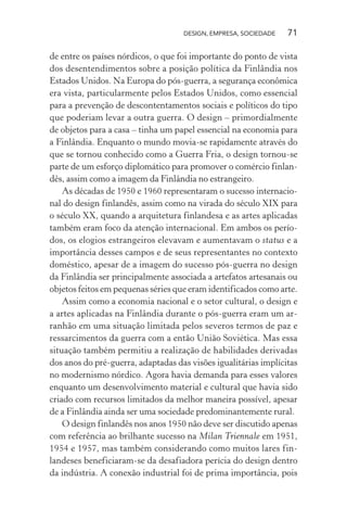 DESIGN, EMPRESA, SOCIEDADE 71
de entre os países nórdicos, o que foi importante do ponto de vista
dos desentendimentos sobre a posição política da Finlândia nos
Estados Unidos. Na Europa do pós-guerra, a segurança econômica
era vista, particularmente pelos Estados Unidos, como essencial
para a prevenção de descontentamentos sociais e políticos do tipo
que poderiam levar a outra guerra. O design – primordialmente
de objetos para a casa – tinha um papel essencial na economia para
a Finlândia. Enquanto o mundo movia-se rapidamente através do
que se tornou conhecido como a Guerra Fria, o design tornou-se
parte de um esforço diplomático para promover o comércio finlan-
dês, assim como a imagem da Finlândia no estrangeiro.
As décadas de 1950 e 1960 representaram o sucesso internacio-
nal do design finlandês, assim como na virada do século XIX para
o século XX, quando a arquitetura finlandesa e as artes aplicadas
também eram foco da atenção internacional. Em ambos os perío-
dos, os elogios estrangeiros elevavam e aumentavam o status e a
importância desses campos e de seus representantes no contexto
doméstico, apesar de a imagem do sucesso pós-guerra no design
da Finlândia ser principalmente associada a artefatos artesanais ou
objetos feitos em pequenas séries que eram identificados como arte.
Assim como a economia nacional e o setor cultural, o design e
a artes aplicadas na Finlândia durante o pós-guerra eram um ar-
ranhão em uma situação limitada pelos severos termos de paz e
ressarcimentos da guerra com a então União Soviética. Mas essa
situação também permitiu a realização de habilidades derivadas
dos anos do pré-guerra, adaptadas das visões igualitárias implícitas
no modernismo nórdico. Agora havia demanda para esses valores
enquanto um desenvolvimento material e cultural que havia sido
criado com recursos limitados da melhor maneira possível, apesar
de a Finlândia ainda ser uma sociedade predominantemente rural.
O design finlandês nos anos 1950 não deve ser discutido apenas
com referência ao brilhante sucesso na Milan Triennale em 1951,
1954 e 1957, mas também considerando como muitos lares fin-
landeses beneficiaram-se da desafiadora perícia do design dentro
da indústria. A conexão industrial foi de prima importância, pois
 