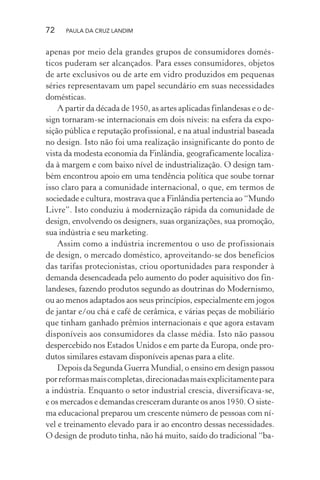 72 PAULA DA CRUZ LANDIM
apenas por meio dela grandes grupos de consumidores domés-
ticos puderam ser alcançados. Para esses consumidores, objetos
de arte exclusivos ou de arte em vidro produzidos em pequenas
séries representavam um papel secundário em suas necessidades
domésticas.
A partir da década de 1950, as artes aplicadas finlandesas e o de-
sign tornaram-se internacionais em dois níveis: na esfera da expo-
sição pública e reputação profissional, e na atual industrial baseada
no design. Isto não foi uma realização insignificante do ponto de
vista da modesta economia da Finlândia, geograficamente localiza-
da à margem e com baixo nível de industrialização. O design tam-
bém encontrou apoio em uma tendência política que soube tornar
isso claro para a comunidade internacional, o que, em termos de
sociedade e cultura, mostrava que a Finlândia pertencia ao “Mundo
Livre”. Isto conduziu à modernização rápida da comunidade de
design, envolvendo os designers, suas organizações, sua promoção,
sua indústria e seu marketing.
Assim como a indústria incrementou o uso de profissionais
de design, o mercado doméstico, aproveitando-se dos benefícios
das tarifas protecionistas, criou oportunidades para responder à
demanda desencadeada pelo aumento do poder aquisitivo dos fin-
landeses, fazendo produtos segundo as doutrinas do Modernismo,
ou ao menos adaptados aos seus princípios, especialmente em jogos
de jantar e/ou chá e café de cerâmica, e várias peças de mobiliário
que tinham ganhado prêmios internacionais e que agora estavam
disponíveis aos consumidores da classe média. Isto não passou
despercebido nos Estados Unidos e em parte da Europa, onde pro-
dutos similares estavam disponíveis apenas para a elite.
Depois da Segunda Guerra Mundial, o ensino em design passou
porreformasmaiscompletas,direcionadasmaisexplicitamentepara
a indústria. Enquanto o setor industrial crescia, diversificava-se,
e os mercados e demandas cresceram durante os anos 1950. O siste-
ma educacional preparou um crescente número de pessoas com ní-
vel e treinamento elevado para ir ao encontro dessas necessidades.
O design de produto tinha, não há muito, saído do tradicional “ba-
 