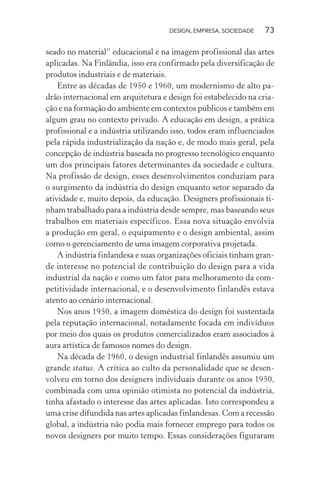 DESIGN, EMPRESA, SOCIEDADE 73
seado no material” educacional e na imagem profissional das artes
aplicadas. Na Finlândia, isso era confirmado pela diversificação de
produtos industriais e de materiais.
Entre as décadas de 1950 e 1960, um modernismo de alto pa-
drão internacional em arquitetura e design foi estabelecido na cria-
ção e na formação do ambiente em contextos públicos e também em
algum grau no contexto privado. A educação em design, a prática
profissional e a indústria utilizando isso, todos eram influenciados
pela rápida industrialização da nação e, de modo mais geral, pela
concepção de indústria baseada no progresso tecnológico enquanto
um dos principais fatores determinantes da sociedade e cultura.
Na profissão de design, esses desenvolvimentos conduziam para
o surgimento da indústria do design enquanto setor separado da
atividade e, muito depois, da educação. Designers profissionais ti-
nham trabalhado para a indústria desde sempre, mas baseando seus
trabalhos em materiais específicos. Essa nova situação envolvia
a produção em geral, o equipamento e o design ambiental, assim
como o gerenciamento de uma imagem corporativa projetada.
A indústria finlandesa e suas organizações oficiais tinham gran-
de interesse no potencial de contribuição do design para a vida
industrial da nação e como um fator para melhoramento da com-
petitividade internacional, e o desenvolvimento finlandês estava
atento ao cenário internacional.
Nos anos 1950, a imagem doméstica do design foi sustentada
pela reputação internacional, notadamente focada em indivíduos
por meio dos quais os produtos comercializados eram associados à
aura artística de famosos nomes do design.
Na década de 1960, o design industrial finlandês assumiu um
grande status. A crítica ao culto da personalidade que se desen-
volveu em torno dos designers individuais durante os anos 1950,
combinada com uma opinião otimista no potencial da indústria,
tinha afastado o interesse das artes aplicadas. Isto correspondeu a
uma crise difundida nas artes aplicadas finlandesas. Com a recessão
global, a indústria não podia mais fornecer emprego para todos os
novos designers por muito tempo. Essas considerações figuraram
 