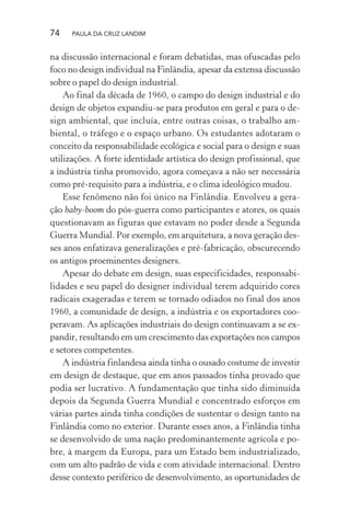 74 PAULA DA CRUZ LANDIM
na discussão internacional e foram debatidas, mas ofuscadas pelo
foco no design individual na Finlândia, apesar da extensa discussão
sobre o papel do design industrial.
Ao final da década de 1960, o campo do design industrial e do
design de objetos expandiu-se para produtos em geral e para o de-
sign ambiental, que incluía, entre outras coisas, o trabalho am-
biental, o tráfego e o espaço urbano. Os estudantes adotaram o
conceito da responsabilidade ecológica e social para o design e suas
utilizações. A forte identidade artística do design profissional, que
a indústria tinha promovido, agora começava a não ser necessária
como pré-requisito para a indústria, e o clima ideológico mudou.
Esse fenômeno não foi único na Finlândia. Envolveu a gera-
ção baby-boom do pós-guerra como participantes e atores, os quais
questionavam as figuras que estavam no poder desde a Segunda
Guerra Mundial. Por exemplo, em arquitetura, a nova geração des-
ses anos enfatizava generalizações e pré-fabricação, obscurecendo
os antigos proeminentes designers.
Apesar do debate em design, suas especificidades, responsabi-
lidades e seu papel do designer individual terem adquirido cores
radicais exageradas e terem se tornado odiados no final dos anos
1960, a comunidade de design, a indústria e os exportadores coo-
peravam. As aplicações industriais do design continuavam a se ex-
pandir, resultando em um crescimento das exportações nos campos
e setores competentes.
A indústria finlandesa ainda tinha o ousado costume de investir
em design de destaque, que em anos passados tinha provado que
podia ser lucrativo. A fundamentação que tinha sido diminuída
depois da Segunda Guerra Mundial e concentrado esforços em
várias partes ainda tinha condições de sustentar o design tanto na
Finlândia como no exterior. Durante esses anos, a Finlândia tinha
se desenvolvido de uma nação predominantemente agrícola e po-
bre, à margem da Europa, para um Estado bem industrializado,
com um alto padrão de vida e com atividade internacional. Dentro
desse contexto periférico de desenvolvimento, as oportunidades de
 