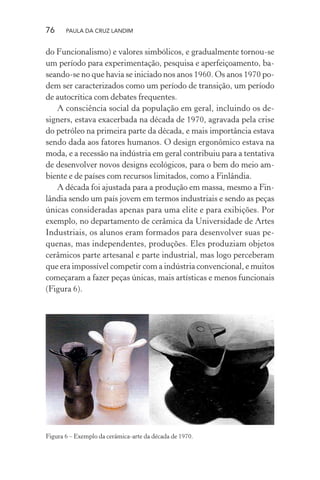 76 PAULA DA CRUZ LANDIM
do Funcionalismo) e valores simbólicos, e gradualmente tornou-se
um período para experimentação, pesquisa e aperfeiçoamento, ba-
seando-se no que havia se iniciado nos anos 1960. Os anos 1970 po-
dem ser caracterizados como um período de transição, um período
de autocrítica com debates frequentes.
A consciência social da população em geral, incluindo os de-
signers, estava exacerbada na década de 1970, agravada pela crise
do petróleo na primeira parte da década, e mais importância estava
sendo dada aos fatores humanos. O design ergonômico estava na
moda, e a recessão na indústria em geral contribuiu para a tentativa
de desenvolver novos designs ecológicos, para o bem do meio am-
biente e de países com recursos limitados, como a Finlândia.
A década foi ajustada para a produção em massa, mesmo a Fin-
lândia sendo um país jovem em termos industriais e sendo as peças
únicas consideradas apenas para uma elite e para exibições. Por
exemplo, no departamento de cerâmica da Universidade de Artes
Industriais, os alunos eram formados para desenvolver suas pe-
quenas, mas independentes, produções. Eles produziam objetos
cerâmicos parte artesanal e parte industrial, mas logo perceberam
que era impossível competir com a indústria convencional, e muitos
começaram a fazer peças únicas, mais artísticas e menos funcionais
(Figura 6).
Figura 6 – Exemplo da cerâmica-arte da década de 1970.
 