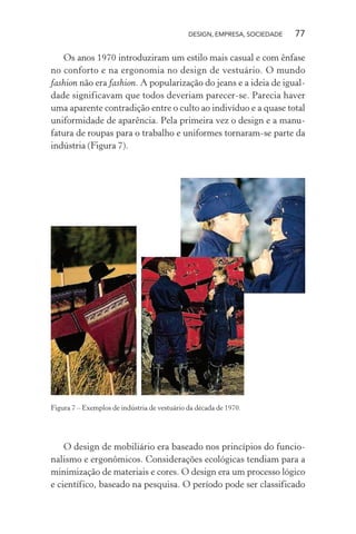 DESIGN, EMPRESA, SOCIEDADE 77
Os anos 1970 introduziram um estilo mais casual e com ênfase
no conforto e na ergonomia no design de vestuário. O mundo
fashion não era fashion. A popularização do jeans e a ideia de igual-
dade significavam que todos deveriam parecer-se. Parecia haver
uma aparente contradição entre o culto ao indivíduo e a quase total
uniformidade de aparência. Pela primeira vez o design e a manu-
fatura de roupas para o trabalho e uniformes tornaram-se parte da
indústria (Figura 7).
Figura 7 – Exemplos de indústria de vestuário da década de 1970.
O design de mobiliário era baseado nos princípios do funcio-
nalismo e ergonômicos. Considerações ecológicas tendiam para a
minimização de materiais e cores. O design era um processo lógico
e científico, baseado na pesquisa. O período pode ser classificado
 