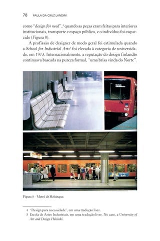 78 PAULA DA CRUZ LANDIM
como “design for need”,4
quando as peças eram feitas para interiores
institucionais, transporte e espaço público, e o indivíduo foi esque-
cido (Figura 8).
A profissão de designer de modo geral foi estimulada quando
a School for Industrial Arts5
foi elevada à categoria de universida-
de, em 1973. Internacionalmente, a reputação do design finlandês
continuava baseada na pureza formal, “uma brisa vinda do Norte”.
4 “Design para necessidade”, em uma tradução livre.
5 Escola de Artes Industriais, em uma tradução livre. No caso, a University of
Art and Design Helsinki.
Figura 8 – Metrô de Helsinque.
 