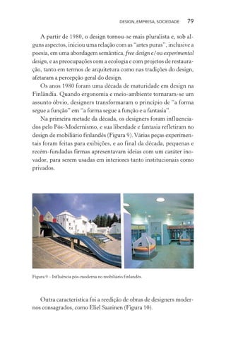 DESIGN, EMPRESA, SOCIEDADE 79
A partir de 1980, o design tornou-se mais pluralista e, sob al-
guns aspectos, iniciou uma relação com as “artes puras”, inclusive a
poesia, em uma abordagem semântica, free design e/ou experimental
design, e as preocupações com a ecologia e com projetos de restaura-
ção, tanto em termos de arquitetura como nas tradições do design,
afetaram a percepção geral do design.
Os anos 1980 foram uma década de maturidade em design na
Finlândia. Quando ergonomia e meio-ambiente tornaram-se um
assunto óbvio, designers transformaram o princípio de “a forma
segue a função” em “a forma segue a função e a fantasia”.
Na primeira metade da década, os designers foram influencia-
dos pelo Pós-Modernismo, e sua liberdade e fantasia refletiram no
design de mobiliário finlandês (Figura 9).Várias peças experimen-
tais foram feitas para exibições, e ao final da década, pequenas e
recém-fundadas firmas apresentavam ideias com um caráter ino-
vador, para serem usadas em interiores tanto institucionais como
privados.
Figura 9 – Influência pós-moderna no mobiliário finlandês.
Outra característica foi a reedição de obras de designers moder-
nos consagrados, como Eliel Saarinen (Figura 10).
 