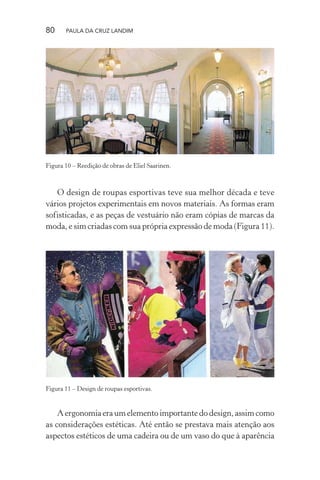 80 PAULA DA CRUZ LANDIM
Figura 10 – Reedição de obras de Eliel Saarinen.
O design de roupas esportivas teve sua melhor década e teve
vários projetos experimentais em novos materiais. As formas eram
sofisticadas, e as peças de vestuário não eram cópias de marcas da
moda, e sim criadas com sua própria expressão de moda (Figura 11).
Figura 11 – Design de roupas esportivas.
A ergonomia era um elemento importante do design, assim como
as considerações estéticas. Até então se prestava mais atenção aos
aspectos estéticos de uma cadeira ou de um vaso do que à aparência
 