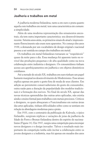 84 PAULA DA CRUZ LANDIM
Joalheria e trabalhos em metal
A joalheria moderna finlandesa, tanto a em ouro e prata quanto
aquela com trabalhos em metal, tem uma característica em comum:
a simplicidade.
Além de uma moderna representação dos ornamentos ances-
trais, ela tem outra importante característica: seu desenvolvimento
recente. Setenta anos atrás, os primeiros sinais do atual e impressio-
nante florescimento não eram nem aparentes. No começo dos anos
1930, a demanda por um vocabulário de design original e nacional
passou a ser sentida no campo dos trabalhos em metal.
Os trabalhos em metal finlandeses tornaram-se “respeitáveis”
quase da noite para o dia. Essa mudança foi aparente tanto no re-
vival das produções pequenas e de alta qualidade como na nova
colaboração entre indústria e designers. Os consumidores tinham
acesso aos aperfeiçoamentos em joalheria e em objetos domésticos
cotidianos.
Até a metade do século XX, trabalhos em ouro tinham um papel
bastante marginal no desenvolvimento do Modernismo. Esse atraso
explica apenas em parte o gosto fora de moda de seus clientes. Em
adição ao persistente conservadorismo do gosto do consumidor,
outra razão para a duração da popularidade dos modelos tradicio-
nais é a formação dos ourives. No final do século XX, apesar das
novas técnicas apreendidas das outras artes aplicadas, não existia
ainda o ensino formal para trabalhos com metais preciosos. Críticos
e designers, os quais abraçaram o Funcionalismo em outras áreas
das artes aplicadas, tinham dificuldades sobre como se sentiam em
relação às abordagens modernas para a prata.
Em 1935, com o centenário da publicação de Kalevala, o épico
finlandês, surgiram réplicas e variações de joias da joalheria da
Idade do Ferro e Bronze finlandesa dentro do espírito de naciona-
lismo (Figura 14). Em 1947, surgiu uma competição para encorajar
novos designers e o design inovador. Talvez o resultado mais im-
portante da competição tenha sido incitar a colaboração entre os
jovens designers e a indústria, mas foi apenas em meados dos anos
 