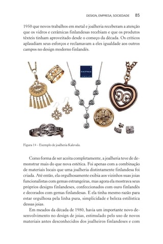 DESIGN, EMPRESA, SOCIEDADE 85
1950 que novos trabalhos em metal e joalheria receberam a atenção
que os vidros e cerâmicas finlandesas recebiam e que os produtos
têxteis tinham aproveitado desde o começo da década. Os críticos
aplaudiam seus esforços e reclamavam a eles igualdade aos outros
campos no design moderno finlandês.
Figura 14 – Exemplo de joalheria Kalevala.
Como forma de ser aceita completamente, a joalheria teve de de-
monstrar mais do que nova estética. Foi apenas com a combinação
de materiais locais que uma joalheria distintamente finlandesa foi
criada. Até então, ela orgulhosamente exibia aos vizinhos suas joias
funcionalistas com gemas estrangeiras, mas agora ela mostrava seus
próprios designs finlandeses, confeccionados com ouro finlandês
e decorados com gemas finlandesas. E ela tinha mesmo razão para
estar orgulhosa pela linha pura, simplicidade e beleza estilística
dessas joias.
Em meados da década de 1980, havia um importante novo de-
senvolvimento no design de joias, estimulado pelo uso de novos
materiais antes desconhecidos dos joalheiros finlandeses e com
 