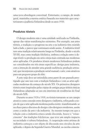 86 PAULA DA CRUZ LANDIM
uma nova abordagem conceitual. Entretanto, o campo, de modo
geral, mantinha a mesma estética baseada nos materiais que carac-
terizaram a joalheria finlandesa desde os anos 1950.
Produtos têxteis
O design moderno não é uma entidade unificada na Finlândia,
apesar das várias manifestações existentes. Por exemplo, nas artes
têxteis, a tradição e o progresso na arte e na indústria têm existido
lado a lado, e parece que continuará sendo assim. A indústria têxtil
tem uma tradição relativamente longa na Finlândia, desde o século
XVIII, mas como tradição folclórica, embora a relação entre o de-
sign têxtil e a produção em série esteja mais centrada nas modernas
artes aplicadas. Os produtos têxteis modernos finlandeses podem
ser considerados em três áreas específicas: design para indústria,
com a intenção de atender uma grande audiência; produção artesa-
nal, que incorporara a produção serial manual; e arte, com atrativos
para um pequeno grupo de elite.
A arte ryijy deve ser entendida como parte de um passado pres-
tigiado que une isso com a tradição finlandesa e com as artes apli-
cadas modernas do começo do século XX. Os primeiros designers
têxteis eram inspirados pelas cópias de antigas peças têxteis étnicas
finlandesas adaptadas ao uso em interiores de residências do final
do século XIX.
Durante os anos 1920 e 1930, os têxteis tornaram-se um campo
atrativo como conexão entre designers e indústria, reforçando a no-
ção de que a arte aplicada moderna podia existir, transformando-se
na chave para o discurso do design e dos designers modernos, assim
como a união da arte e da indústria. Ao mesmo tempo em que a
relação com a indústria estava sendo discutida, houve o “renas-
cimento” das tradições folclóricas, que teve um amplo impacto
na sociedade e cultura finlandesas. A cooperação entre artistas de
indústria começou a ser objeto de discussão nos círculos da arte
aplicada, e depois da Segunda Guerra Mundial, as escolas conecta-
 