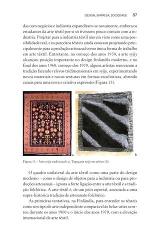 DESIGN, EMPRESA, SOCIEDADE 87
das com negócios e indústria expandiram-se novamente, embora os
estudantes da arte têxtil por si só tivessem pouco contato com a in-
dústria. Projetar para a indústria têxtil não era visto como uma pos-
sibilidade real, e os parceiros têxteis ainda estavam projetando prin-
cipalmente para a produção artesanal como única forma de trabalho
em arte têxtil. Entretanto, no começo dos anos 1950, a arte ryijy
alcançou posição importante no design finlandês moderno, e no
final dos anos 1960, começo dos 1970, alguns artistas renovaram a
tradição fazendo relevos tridimensionais em ryijy, experimentando
novos materiais e novas texturas em formas escultóricas, abrindo
canais para uma nova e criativa expressão (Figura 15).
a b
Figura 15 – Arte ryijy tradicional (a). Tapeçaria ryijy em relevo (b).
O quadro unilateral da arte têxtil como uma parte do design
moderno – como o design de objetos para a indústria ou para pro-
duções artesanais – ignora a forte ligação entre a arte têxtil e a tradi-
ção folclórica. A arte têxtil é, de um jeito especial, associada a uma
supra-histórica tradição de artesanato folclórico.
As primeiras tentativas, na Finlândia, para entender os têxteis
como um tipo de arte independente comparável às belas-artes ocor-
reu durante os anos 1960 e o início dos anos 1970, com a elevação
internacional de arte têxtil.
 