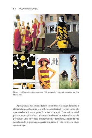 88 PAULA DA CRUZ LANDIM
Figura 16 – O espírito mágico dos anos 1960 também foi capturado no design têxtil da
Marimekko.
Apesar das artes têxteis terem se desenvolvido rapidamente e
atingindo reconhecimento público considerável – principalmente
quando elas se tornam parte do sistema de apoio financeiro estatal
para as artes aplicadas –, elas são discriminadas até os dias atuais
por serem uma atividade eminentemente feminina, apesar de sua
versatilidade, e, assim como cerâmica, ainda é vista como arte e não
como design.
 