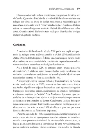 DESIGN, EMPRESA, SOCIEDADE 89
O assunto da modernidade em têxteis é complexo e difícil de ser
definido. Quando a história da arte têxtil finlandesa é revista em
relação aos ideais da arte e do design modernos, é necessário que se
reconheça que a arte têxtil “livre” ainda existe. Os artistas têxteis
não se tornaram designers e a arte têxtil não foi fundida com as belas
artes. O artista têxtil finlandês tem múltiplas identidades: design
industrial, artesão e artista.
Cerâmica
A cerâmica finlandesa do século XIX pode ser explicada por
meio da relação entre a fábrica Arabia e a Uiah (Universidade de
Arte e Design de Helsinque). É difícil imaginar como o campo pode
desenvolver-se sem essa inicial e consistente exposição ao moder-
nismo mediante essas duas instituições dominantes.
Até o final do século XIX, os artesãos eram “meros pintores
decorativos”. Na fábrica eram desenvolvidas tanto esculturas em
cerâmica como objetos cotidianos. A introdução do Modernismo
na cerâmica ocorreu no final da década de 1890.
A cooperação entre a Central School of Industrial Arts e a Arabia
existe desde a década de 1920, mas até então a arte em cerâmica
na Arabia significava objetos decorativos com aparência de gosto
burgueses: estatuetas, caixas, queimadores de incenso, luminárias
e máscaras exóticas no “estilo” Arte Moderna. Em raras oportu-
nidades os artistas podiam ajudar a projetar um objeto para o uso
cotidiano ou um aparelho de jantar. Geralmente isso era feito por
uma comissão especial. Entretanto, o ecletismo estilístico que se
desenvolveu durante os anos 1920 sinalizou a procura por uma
identidade artística da fábrica em expansão.
Durante a década de 1930, os ceramistas na Arabia tornaram-se
mais e mais atentos ao exemplo em que eles estavam se transfor-
mando como promotores do ideal de modernidade em cerâmica, e
logo a política mudou com a introdução de uma nova abordagem
para a cerâmica moderna, Como resultante, em meados da década
 